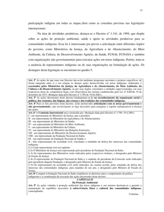 51

participação indígena em todas as etapas,,bem como as consultas previstas nas legislações
internacionais.
Na área de atividades produtivas, destaca-se o Decreto no 1.141, de 1994, que dispõe
sobre as ações de proteção ambiental, saúde e apoio às atividades produtivas para as
comunidades indígenas. Essa lei é interessante por prever a articulação entre diferentes órgãos
do governo, como Ministérios da Justiça, da Agricultura e do Abastecimento, do Meio
Ambiente, da Cultura, do Desenvolvimento Agrário, da Saúde, FUNAI, FUNASA e também
com organizações não governamentais para executar ações em terras indígenas. Porém, nota-se
a ausência de representantes indígenas ou de suas organizações na formulação de ações. Os
destaques desta legislação se encontram no quadro 5.
Art. 2º As ações de que trata este Decreto dar-se-ão mediante programas nacionais e projetos específicos, de
forma integrada entre si e em relação às demais ações desenvolvidas em terras indígenas, elaborados e
executados pelos Ministérios da Justiça, da Agricultura e do Abastecimento, do Meio Ambiente, da
Cultura e do Desenvolvimento Agrário, ou por seus órgãos vinculados e entidades supervisionadas, em suas
respectivas áreas de competência legal, com observância das normas estabelecidas pela Lei nº 6.001de 19 de
dezembro de 1973. (Redação dada pelo Decreto nº 3.799 de 19.04.2001).
Art. 3º As ações decorrentes deste decreto fundamentar-se-ão no reconhecimento da organização social e
política, dos costumes, das línguas, das crenças e das tradições das comunidades indígenas.
Art. 4º Para os fins previstos neste decreto, serão promovidas articulações com as áreas governamentais e
não governamentais, cujo envolvimento se faça necessário para assegurar o suporte indispensável à eficácia
das ações.
Art. 6º A Comissão Intersetorial será constituída por: (Redação dada pelo Decreto nº 3.799, 19.4.2001)
I - um representante do Ministério da Justiça, que a presidirá;
II - um representante do Ministério da Agricultura e do Abastecimento;
III - um representante do Ministério da Saúde;
IV - um representante do Ministério do Meio Ambiente;
V - um representante do Ministério da Cultura;
VI - um representante do Ministério das Relações Exteriores;
VII - um representante do Ministério do Desenvolvimento Agrário;
VIII - um representante da Fundação Nacional do Índio;
IX - um representante da Fundação Nacional de Saúde; e
X - dois representantes da sociedade civil, vinculados a entidades de defesa dos interesses das comunidades
indígenas.
§ 1o Cada representante terá um suplente.
§ 2o O Ministério da Justiça será representado pelo presidente da Fundação Nacional do Índio.
§ 3o Os representantes dos Ministérios serão indicados pelos respectivos titulares, e designados pelo Ministro
de Estado da Justiça.
§ 4o O representante da Fundação Nacional do Índio e o suplente do presidente da Comissão serão indicados
pelo presidente daquela Fundação, e designados pelo Ministro de Estado da Justiça.
§ 5o Os representantes da sociedade civil serão indicados, de comum acordo, pelas entidades de defesa dos
interesses das comunidades indígenas, para mandato de um ano, e designados pelo Ministro de Estado da
Justiça.
Art. 8º Compete à Fundação Nacional do Índio estabelecer as diretrizes para o cumprimento da política
indigenista e a coordenação da execução das ações decorrentes deste decreto
CAPÍTULO II
Da Proteção Ambiental
Art. 9º As ações voltadas à proteção ambiental das terras indígenas e seu entorno destinam-se a garantir a
manutenção do equilíbrio necessário à sobrevivência física e cultural das comunidades indígenas,
contemplando:
Continua

 