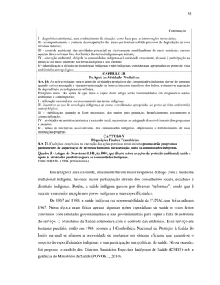 52

Continuação
I - diagnóstico ambiental, para conhecimento da situação, como base para as intervenções necessárias;
II - acompanhamento e controle da recuperação das áreas que tenham sofrido processo de degradação de seus
recursos naturais;
III - controle ambiental das atividades potencial ou efetivamente modificadoras do meio ambiente, mesmo
aquelas desenvolvidas fora dos limites das terras indígenas que afetam;
IV - educação ambiental, dirigida às comunidades indígenas e à sociedade envolvente, visando à participação na
proteção do meio ambiente nas terras indígenas e seu entorno;
V - identificação e difusão de tecnologias indígenas e não-indígenas, consideradas apropriadas do ponto de vista
ambiental e antropológico.
CAPÍTULO III
Do Apoio às Atividades Produtivas
Art. 10. As ações voltadas para o apoio às atividades produtivas das comunidades indígenas dar-se-ão somente
quando estiver ameaçada a sua auto-sustentação ou houver interesse manifesto dos índios, evitando-se a geração
de dependência tecnológica e econômica.
Parágrafo único. As ações de que trata o caput deste artigo serão fundamentadas em diagnóstico sócioambiental, e contemplarão;
I - utilização racional dos recursos naturais das terras indígenas;
II - incentivo ao uso de tecnologia indígena e de outras consideradas apropriadas do ponto de vista ambiental e
antropológico;
III - viabilização, quando se fizer necessário, dos meios para produção, beneficiamento, escoamento e
comercialização;
IV - atividades de assistência técnica e extensão rural, necessárias ao adequado desenvolvimento dos programas
e projetos;
V - apoio às iniciativas associativistas das comunidades indígenas, objetivando o fortalecimento de suas
instituições próprias.
CAPÍTULO V
Disposições Finais e Transitórias
Art. 21. Os órgãos envolvidos na execução das ações previstas neste decreto promoverão programas
permanentes de capacitação de recursos humanos para atuação junto às comunidades indígenas.
Quadro 5 - Artigos do Decreto no 1.141, de 1994, que dispõe sobre as ações de proteção ambiental, saúde e
apoio às atividades produtivas para as comunidades indígenas.
Fonte: BRASIL (1994, grifos nossos).

Em relação à área da saúde, atualmente há um maior respeito e diálogo com a medicina
tradicional indígena, havendo maior participação através dos conselheiros locais, estaduais e
distritais indígenas. Porém, a saúde indígena passou por diversas “reformas”, sendo que é
recente essa maior atenção aos povos indígenas e suas especificidades.
De 1967 até 1988, a saúde indígena era responsabilidade da FUNAI, que foi criada em
1967. Nessa época eram feitas apenas algumas ações esporádicas de saúde e eram feitos
convênios com entidades governamentais e não governamentais para suprir a falta de estrutura
do serviço. O Ministério da Saúde colaborava com o controle das endemias. Esse serviço era
bastante precário, então em 1986 ocorreu a I Conferência Nacional de Proteção à Saúde do
Índio, na qual se afirmou a necessidade de implantar um sistema eficiente que garantisse o
respeito às especificidades indígenas e sua participação nas políticas de saúde. Nessa ocasião,
foi proposto o modelo dos Distritos Sanitários Especiais Indígenas de Saúde (DSEIS) sob a
gerência do Ministério da Saúde (POVOS..., 2010).

 