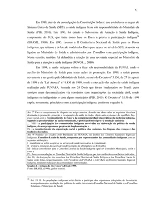 53

Em 1988, através da promulgação da Constituição Federal, que estabeleceu as regras do
Sistema Único de Saúde (SUS), a saúde indígena ficou sob responsabilidade do Ministério da
Saúde (PIB, 2010). Em 1990, foi criado o Subsistema de Atenção à Saúde Indígena,
componente do SUS, que tinha como base os Dseis e previa a participação indígena28
(BRASIL, 1990). Em 1993, ocorreu a II Conferência Nacional de Saúde para os Povos
Indígenas, que reiterou a defesa do modelo dos Dseis para operar no nível do SUS, devendo ser
ligados ao Ministério da Saúde e administrados por Conselhos com participação indígena.
Nessa ocasião, também foi defendida a criação de uma secretaria especial no Ministério da
Saúde para a atenção à saúde indígena (POVOS..., 2010).
Em 1994, a saúde indígena voltou a ficar sob responsabilidade da FUNAI, tendo o
auxílio do Ministério da Saúde para tratar ações de prevenção. Em 1999, a saúde passou
novamente a ser gerida pelo Ministério da Saúde, através do Decreto nº 3.156, de 27 de agosto
de 1999 e da “Lei Arouca” n° 9.836 de 1999, sendo a execução das ações de saúde indígena
realizadas pela FUNASA, baseada nos 24 Dseis que foram implantados no Brasil, cujos
serviços eram descentralizados via convênios com organizações da sociedade civil, sendo
indígenas ou indigenistas e com alguns municípios (PIB, 2010). O Decreto nº 3.156 de 1999
expõe, novamente, princípios como a participação indígena, conforme o quadro 6.
Art. 2º Para o cumprimento do disposto no artigo anterior, deverão ser observadas as seguintes diretrizes
destinadas à promoção, proteção e recuperação da saúde do índio, objetivando o alcance do equilíbrio biopsico-social, com o reconhecimento do valor e da complementaridade das práticas da medicina indígena,
segundo as peculiaridades de cada comunidade, o perfil epidemiológico e a condição sanitária:
... VIII - a participação das comunidades indígenas envolvidas na elaboração da política de saúde
indígena, de seus programas e projetos de implementação; e
IX - o reconhecimento da organização social e política, dos costumes, das línguas, das crenças e das
tradições dos índios.
Art. 9º Poderão ser criados, pelo Presidente da FUNASA, no âmbito dos Distritos Sanitários Especiais
Indígenas, Conselhos Locais de Saúde, compostos por representantes das comunidades indígenas, com as
seguintes atribuições:
I - manifestar-se sobre as ações e os serviços de saúde necessários à comunidade;
II - avaliar a execução das ações de saúde na região de abrangência do Conselho;
III - indicar conselheiros para o Conselho Distrital de Saúde Indígena e para os Conselhos Municipais, se for o
caso; e
IV - fazer recomendações ao Conselho Distrital de Saúde Indígena, por intermédio dos conselheiros indicados.
Art. 10. As designações dos membros dos Conselhos Distritais de Saúde Indígena e dos Conselhos Locais de
Saúde serão feitas, respectivamente, pelo Presidente da FUNASA e pelo Chefe do Distrito Sanitário Especial
Indígena, mediante indicação das comunidades representadas.
Quadro 6 - Artigos do Decreto nº 3.156 de 1999.
Fonte: BRASIL (1999a, grifos nossos).

28

Art. 19. H. As populações indígenas terão direito a participar dos organismos colegiados de formulação,
acompanhamento e avaliação das políticas de saúde, tais como o Conselho Nacional de Saúde e os Conselhos
Estaduais e Municipais de Saúde.

 