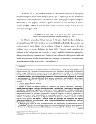54

A Portaria MS nº 1.163 de 14 de setembro de 1999 ampliou o conceito de participação
dos povos indígenas através de seu Artigo 2º que diz que “a organização de cada distrito deve
ser entendida como um processo a ser construído com a participação dos povos indígenas,
observando os seus próprios conceitos e práticas relativos às suas condições de viver e
morrer” (BRASIL, 1999c). A partir de 1999 ocorrem os maiores avanços na área da saúde,
como explicitado pelo CIMI:
A FUNASA existe desde 1999, e só há poucos anos com o agente indígena de
saúde, o que é fruto do protagonismo indígena (Interlocutor do CIMI).

Em 2002, foi aprovada a Política Nacional de Atenção à Saúde dos Povos Indígenas,
através da Portaria MS no 254, de 31 de janeiro de 2002 (BRASIL, 2002b). Essa política traz
avanços, como o maior diálogo entre a medicina ocidental e a indígena através de várias
medidas, como os Agentes Indígenas de Saúde (AIS). Também prevê capacitação dos
indígenas e dos profissionais que comporão as equipes multidisciplinares para alimentar o
diálogo entre diferentes conhecimentos. Enfatiza-se que os Conselhos Distritais de Saúde são
instâncias de controle social e são paritários entre indígenas e representantes governamentais.
Alguns avanços contidos nessa política estão no Quadro 7.
1 – Introdução
...
Com base nesses preceitos, foi formulada a Política Nacional de Atenção à Saúde dos Povos Indígenas, cuja
elaboração contou com a participação de representantes dos órgãos responsáveis pelas políticas de saúde e pela
política e ação indigenista do governo, bem como de organizações da sociedade civil com trajetória
reconhecida no campo da atenção e da formação de recursos humanos para a saúde dos povos indígenas. Com
o propósito de garantir participação indígena em todas as etapas de formulação, implantação, avaliação
e aperfeiçoamento da Política, a elaboração desta proposta contou com a participação de representante
das organizações indígenas, com experiência de execução de projetos no campo da atenção à saúde junto a
seu povo.
4.1 - Distrito Sanitário Especial Indígena
4.1.2 – Organização
As equipes de saúde dos distritos deverão ser compostas por médicos, enfermeiros, odontólogos,
auxiliares de enfermagem e agentes indígenas de saúde, contando com a participação sistemática de
antropólogos, educadores, engenheiros sanitaristas e outros especialistas e técnicos considerados
necessários. O número, qualificação e perfil dos profissionais das equipes serão estabelecidos de acordo com o
planejamento detalhado de atividades, considerando: o número de habitantes, a dispersão populacional, as
condições de acesso, o perfil epidemiológico, as necessidades específicas para o controle das principais
endemias e o Programa de Formação de Agentes Indígenas de Saúde a ser definido conforme a diretriz
específica desta política. Nas aldeias, a atenção básica será realizada por intermédio dos Agentes
Indígenas de Saúde, nos postos de saúde, e pelas equipes multidisciplinares periodicamente, conforme
planejamento das suas ações.
Na organização dos serviços de saúde, as comunidades terão uma outra instância de atendimento, que serão os
Pólos-Base29. Os pólos são a primeira referência para os agentes indígenas de saúde que atuam nas aldeias.
Podem estar localizados numa comunidade indígena ou num município de referência. Neste último caso,
continua
29

O Pólo-Base responsável pela maioria das aldeias guarani contempladas nesse estudo é o Pólo do município de
Viamão/RS.

 