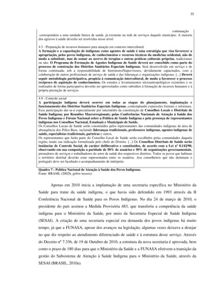 55

continuação
correspondem a uma unidade básica de saúde, já existente na rede de serviços daquele município. A maioria
dos agravos à saúde deverão ser resolvidas nesse nível.
4.2 - Preparação de recursos humanos para atuação em contexto intercultural
A formação e a capacitação de indígenas como agentes de saúde é uma estratégia que visa favorecer a
apropriação, pelos povos indígenas, de conhecimentos e recursos técnicos da medicina ocidental, não de
modo a substituir, mas de somar ao acervo de terapias e outras práticas culturais próprias, tradicionais
ou não. O Programa de Formação de Agentes Indígenas de Saúde deverá ser concebido como parte do
processo de construção dos Distritos Sanitários Especiais Indígenas. Será desenvolvido em serviço e de
forma continuada, sob a responsabilidade de Instrutores/Supervisores, devidamente capacitados, com a
colaboração de outros profissionais de serviço de saúde e das lideranças e organizações indígenas. [...] Deverá
seguir metodologia participativa, propícia à comunicação intercultural, de modo a favorecer o processo
recíproco de aquisição de conhecimentos. Os estudos e levantamentos sócioantropológicos existentes e os
realizados de forma participativa deverão ser aproveitados como subsídios à formação de recursos humanos e à
própria prestação de serviços.
4.9 - Controle social
A participação indígena deverá ocorrer em todas as etapas do planejamento, implantação e
funcionamento dos Distritos Sanitários Especiais Indígenas, contemplando expressões formais e informais.
Essa participação dar-se-á especialmente por intermédio da constituição de Conselhos Locais e Distritais de
Saúde Indígena; por Reuniões Macrorregionais; pelas Conferências Nacionais de Atenção à Saúde dos
Povos Indígenas e Fórum Nacional sobre a Política de Saúde Indígena e pela presença de representantes
indígenas nos Conselhos Nacional, Estaduais e Municipais de Saúde.
Os Conselhos Locais de Saúde serão constituídos pelos representantes das comunidades indígenas da área de
abrangência dos Pólos-Base, incluindo lideranças tradicionais, professores indígenas, agentes indígenas de
saúde, especialistas tradicionais, parteiras e outros.
Os representantes que farão parte do Conselho Local de Saúde serão escolhidos pelas comunidades daquela
região, tendo sua indicação formalizada pelo chefe do Distrito. [...] Os Conselhos Distritais de Saúde serão
instâncias de Controle Social, de caráter deliberativo e constituídos, de acordo com a Lei nº 8.142/90,
observando em sua composição a paridade de 50% de usuários e 50% de organizações governamentais,
prestadores de serviços e trabalhadores do setor de saúde dos respectivos distritos. Todos os povos que habitam
o território distrital deverão estar representados entre os usuários. Aos conselheiros que não dominam o
português deve ser facultado o acompanhamento de intérprete.
Quadro 7 - Política Nacional de Atenção à Saúde dos Povos Indígenas.
Fonte: BRASIL (2002b, grifos nossos).

Apenas em 2010 inicia a implantação de uma secretaria específica no Ministério da
Saúde para tratar da saúde indígena, o que havia sido defendido em 1993 através da II
Conferência Nacional de Saúde para os Povos Indígenas. No dia 24 de março de 2010, o
presidente do país assinou a Medida Provisória 483, que transferiu a competência da saúde
indígena para o Ministério da Saúde, por meio da Secretaria Especial de Saúde Indígena
(SESAI). A criação de uma secretaria especial era demanda dos povos indígenas há muito
tempo, já que a FUNASA, apesar dos avanços na legislação, algumas vezes deixava a desejar
no que diz respeito ao atendimento diferenciado de saúde e à estrutura desse serviço. Através
do Decreto nº 7.336, de 19 de Outubro de 2010, a estrutura da nova secretaria é aprovada, bem
como o prazo de 180 dias para que o Ministério da Saúde e a FUNASA efetivem a transição da
gestão do Subsistema de Atenção à Saúde Indígena para o Ministério da Saúde, através da
SESAI (BRASIL, 2010a).

 