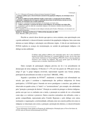 57

Continuação
Art. 20. À Diretoria de Promoção ao Desenvolvimento Sustentável Compete:
I - promover políticas para o desenvolvimento sustentável das populações indígenas, em articulação com os
órgãos afins;
II - promover políticas de gestão ambiental visando a conservação e a recuperação do meio ambiente,
controlando e mitigando possíveis impactos ambientais decorrentes de interferências externas às terras
indígenas, em articulação com os órgãos ambientais;
III - promover o etnodesenvolvimento econômico, em articulação com órgãos afins;
IV - realizar a promoção e a proteção dos direitos sociais indígenas, em articulação com órgãos afins;
V - acompanhar as ações de saúde das comunidades indígenas e de isolamento voluntário desenvolvidas pelo
Ministério da Saúde; e
VI - acompanhar as ações de educação escolar indígena realizadas pelos Estados e Municípios, em articulação com
o Ministério da Educação.

Quadro 8 - Destaques do Decreto nº 7.056 de 28 de dezembro de 2009.
Fonte: BRASIL (2009, grifos nossos).

Percebe-se, através desse decreto que aprova a nova estrutura, uma aproximação com
a gestão ambiental e o desenvolvimento sustentável das populações indígenas, bem como uma
abertura ao maior diálogo e articulação com diferentes órgãos. A fala de um interlocutor da
FUNAI explicita os avanços da reestruturação, no sentido da participação indígena e do
diálogo na área ambiental.
O diálogo sobre políticas públicas está começando agora; não é uma experiência
histórica da FUNAI. Houveram já 3 consultas públicas no país, vão ter mais duas
sobre Gestão Ambiental em Terras Indígenas (PNGATI). Essa é uma das primeiras
iniciativas com consulta aos indígenas. Mas nessa gestão agora da FUNAI que
começou mais as consultas. (Interlocutor da FUNAI).

Outro exemplo de participação indígena prevista em lei é no procedimento de
demarcação de terras indígenas. O Decreto no 1.775, de 8 de janeiro de 1996 prevê em seu
artigo 2º que “o grupo indígena envolvido, representado segundo suas formas próprias,
participará do procedimento em todas as suas fases” (BRASIL, 1996).
Segundo o presidente da FUNAI32, atualmente a instituição está reformulando sua
missão, que agora é coordenar a implementação das políticas indigenistas de forma
participativa. A FUNAI agora é baseada em novos paradigmas e conceitos, que podem ser
observados no quadro acima. A “tutela” e o “assistencialismo”, por exemplo, são substituídos
pela “proteção e promoção de direitos”. Proteção no sentido de proteger os direitos indígenas,
porém sem que isso se confunda com a tutela, e promoção no sentido de ver a diversidade
como algo a se valorizar e promover. Outros conceitos norteadores são utilizados, como: a
gestão compartilhada, representada pelos Comitês Regionais e pelo diálogo com outras
instituições e organizações; a territorialidade, utilizada como um conceito político de como os
indígenas se relacionam com a terra; a proteção e promoção dos direitos; e o desenvolvimento
32

Essas informações foram obtidas no Programa de Ambientação e Orientação para os Novos Servidores da
FUNAI, além do Decreto de Reestruturação da FUNAI.

 