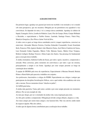 AGRADECIMENTOS
Em primeiro lugar, agradeço aos guarani por terem me recebido e me ensinado a ver o mundo
sob outra perspectiva, que me encantou. Obrigada por me permitirem essa agradável e rica
convivência. Se depender de mim, é só o começo dessa caminhada. Agradeço às aldeias de
Itapuã, Cantagalo, Estiva, Lomba do Pinheiro, Lami, Flor do Campo, Petim, Campo Molhado
e Riozinho, e especialmente a Turíbio Gomes, Laurinda, Santiago Franco, Vherá Poty,
Maurício Gonçalves, Zico Wera e Jaime Verá da Silva.
A todos com os quais ao longo dessa caminhada convivi, troquei experiências, conversei ou
entrevistei: Alexandre Moreira Ferreira, Carolina Schneider Comandulli, Evanir Ermelinda
Kich, Francisco Witt, Ignácio Kunkel, João Maurício Farias, José Otávio Catafesto de Souza,
Luiz Fernando Caldas Fagundes, Márcio Volk, Mariana Soares, Mártin César Tempass,
Roberto Liebgott, Rodrigo Venzon e Sônia Lopes dos Santos. Sua presença foi fundamental
para a execução desse trabalho.
À minha orientadora, Gabriela Coelho-de-Souza, por todo o apoio, incentivo, compreensão e
amizade. Pelas conversas, pelos momentos de convivência e por tudo o que me ensinou,
principalmente a sempre ir em frente. Agradeço por estar sempre presente ao longo da
construção desse trabalho.
À equipe do DESMA pela troca de experiências. Especialmente à Mariana Denardi, Rafaela
Printes e Rumi Kubo pela parceria e trabalhos em conjunto.
Aos professores, funcionários e colegas do PGDR. Especialmente aos colegas e amigos que
participaram da disciplina Socializações Etílicas, sem a qual minha vida acadêmica não teria
sido a mesma. Nossos momentos foram “chuchu no palito”.
À CAPES pela bolsa.
À minha mãe guerreira, Vania, pelo amor, carinho e por estar sempre presente nos momentos
difíceis. Por ser um exemplo de vida.
Ao meu pai, Sergio, por ser o orientador da minha vida e uma inspiração para mim.
Ao Alix pelo carinho e compreensão. Obrigada por dividir comigo aflições, alegrias e a vida.
Aos meus amigos por serem meus amigos e me fazerem feliz. Não vou citá-los; tenho medo
de esquecer alguém. Mas eles sabem...
A todos que de alguma forma contribuíram para a realização desse trabalho.

 