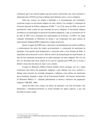 58

sustentável, que é um conceito político que gera muitas controvérsias mas, nesse momento, é
importante para a FUNAI, por buscar diálogo entre diferentes áreas e com os indígenas.
Além dos avanços em relação à legislação e às reestruturações das instituições,
ocorreram avanços no movimento indígena em todo o Brasil. Um exemplo é a instituição da
Comissão Nacional de Política Indigenista (CNPI)

33

, em 22 de março de 2006, via decreto

presidencial, criada a partir de uma demanda dos povos indígenas. O movimento indígena
reivindicava sua participação na discussão da política indigenista, o que se concretizou em 19
de abril de 2007 com a nomeação dos representantes da Comissão. A CNPI é um órgão
colegiado subordinado ao Ministério da Justiça e sua composição tem igual número de
representantes indígenas/ONGs indigenistas e órgãos de governo.
Dentre os papeis da CNPI estão: a discussão e encaminhamento das políticas públicas,
o monitoramento das ações dos órgãos governamentais e a proposição de atualização da
legislação. Uma questão atual fundamental é a discussão sobre o novo Estatuto do Índio. A
importância dessa discussão se deve, além do motivo da desatualização do atual Estatuto, ao
fato de estar tramitando um projeto de lei sobre mineração em terras indígenas. Por isso, ele
deve ser discutido antes desse projeto de lei, que foi segurado pela CNPI, por se recusar a
debater o tema antes de entrar em vigor o novo estatuto.
O papel do Ministério Público Federal também merece destaque, por ser o órgão
responsável pela defesa das populações indígenas e pelo diálogo com essas, inclusive o
diálogo entre conceitos da sociedade abrangente e indígenas, como afirma um interlocutor
dessa instituição. Segundo o artigo 129 da Constituição Federal, “são funções institucionais
do Ministério Público: V – defender judicialmente os direitos e interesses das populações
indígenas” (BRASIL, 1988).
Apesar de todos esses avanços em termos de legislação e da visão do Estado e das
Instituições, o Etnodesenvolvimento se mostra limitado em alguns aspectos, o que será
discutido na seção a seguir.

33

As informações sobre a CNPI foram obtidas durante o Programa de Ambientação e Orientação para os Novos
Servidores da FUNAI.

 