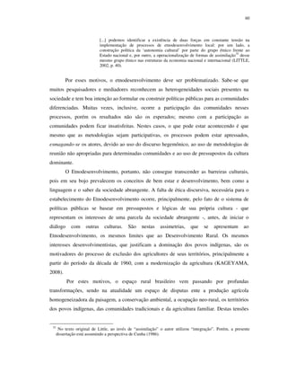 60

[...] podemos identificar a existência de duas forças em constante tensão na
implementação de processos de etnodesenvolvimento local: por um lado, a
construção política da ‘autonomia cultural’ por parte do grupo étnico frente ao
Estado nacional e, por outro, a operacionalização de formas de assimilação35 desse
mesmo grupo étnico nas estruturas da economia nacional e internacional (LITTLE,
2002, p. 40).

Por esses motivos, o etnodesenvolvimento deve ser problematizado. Sabe-se que
muitos pesquisadores e mediadores reconhecem as heterogeneidades sociais presentes na
sociedade e tem boa intenção ao formular ou construir políticas públicas para as comunidades
diferenciadas. Muitas vezes, inclusive, ocorre a participação das comunidades nesses
processos, porém os resultados não são os esperados; mesmo com a participação as
comunidades podem ficar insatisfeitas. Nestes casos, o que pode estar acontecendo é que
mesmo que as metodologias sejam participativas, os processos podem estar apressados,
esmagando-se os atores, devido ao uso do discurso hegemônico, ao uso de metodologias de
reunião não apropriadas para determinadas comunidades e ao uso de pressupostos da cultura
dominante.
O Etnodesenvolvimento, portanto, não consegue transcender as barreiras culturais,
pois em seu bojo prevalecem os conceitos de bem estar e desenvolvimento, bem como a
linguagem e o saber da sociedade abrangente. A falta de ética discursiva, necessária para o
estabelecimento do Etnodesenvolvimento ocorre, principalmente, pelo fato de o sistema de
políticas públicas se basear em pressupostos e lógicas de sua própria cultura - que
representam os interesses de uma parcela da sociedade abrangente -, antes, de iniciar o
diálogo

com

outras

culturas.

São

nestas

assimetrias,

que

se

apresentam

ao

Etnodesenvolvimento, os mesmos limites que ao Desenvolvimento Rural. Os mesmos
interesses desenvolvimentistas, que justificam a dominação dos povos indígenas, são os
motivadores do processo de exclusão dos agricultores de seus territórios, principalmente a
partir do período da década de 1960, com a modernização da agricultura (KAGEYAMA,
2008).
Por estes motivos, o espaço rural brasileiro vem passando por profundas
transformações, sendo na atualidade um espaço de disputas ente a produção agrícola
homogeneizadora da paisagem, a conservação ambiental, a ocupação neo-rural, os territórios
dos povos indígenas, das comunidades tradicionais e da agricultura familiar. Destas tensões

35

No texto original de Little, ao invés de “assimilação” o autor utilizou “integração”. Porém, a presente
dissertação está assumindo a perspectiva de Cunha (1986).

 