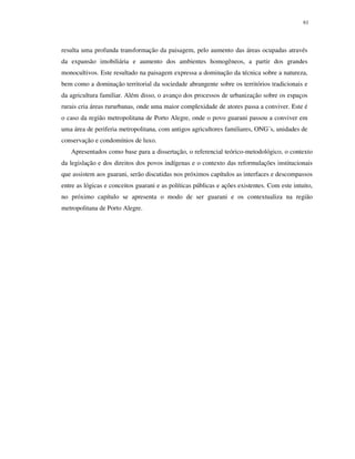 61

resulta uma profunda transformação da paisagem, pelo aumento das áreas ocupadas através
da expansão imobiliária e aumento dos ambientes homogêneos, a partir dos grandes
monocultivos. Este resultado na paisagem expressa a dominação da técnica sobre a natureza,
bem como a dominação territorial da sociedade abrangente sobre os territórios tradicionais e
da agricultura familiar. Além disso, o avanço dos processos de urbanização sobre os espaços
rurais cria áreas rururbanas, onde uma maior complexidade de atores passa a conviver. Este é
o caso da região metropolitana de Porto Alegre, onde o povo guarani passou a conviver em
uma área de periferia metropolitana, com antigos agricultores familiares, ONG´s, unidades de
conservação e condomínios de luxo.
Apresentados como base para a dissertação, o referencial teórico-metodológico, o contexto
da legislação e dos direitos dos povos indígenas e o contexto das reformulações institucionais
que assistem aos guarani, serão discutidas nos próximos capítulos as interfaces e descompassos
entre as lógicas e conceitos guarani e as políticas públicas e ações existentes. Com este intuito,
no próximo capítulo se apresenta o modo de ser guarani e os contextualiza na região
metropolitana de Porto Alegre.

 