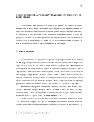 62

3 MODO DE SER GUARANI NO CONTEXTO DA REGIÃO METROPOLITANA DE
PORTO ALEGRE

Nesse capítulo será apresentado o modo de ser guarani36 no contexto da região
metropolitana de Porto Alegre. Inicialmente serão apresentados os principais aspectos do
mbyá reko, abordando a territorialidade e mobilidade guarani, religião e medicina tradicional,
e a relação com os seres do cosmos e com a natureza (na perspectiva ocidental). A seguir, na
perspectiva do mbyá reko, serão apresentados os conceitos guarani que vão embasar a
discussão sobre as políticas públicas e ações. Por fim, serão contextualizados os guarani e a
rede de instituições que atuam na região metropolitana de Porto Alegre.

3.1 Modo de ser guarani

Na presente seção, são apresentados os guarani e os principais aspectos do seu modo de
ser. Os grupos indígenas brasileiros são classificados em quatro grandes troncos linguísticos:
Tupi, Macro-Jê, Aruak e Karib, além de grupos menores. Os grupos Tupi e Macro-Jê são os
que comportam um maior número de línguas. A família mais expressiva do tronco Tupi é a
Tupi-Guarani. Dentro dessa família estão os grupos Guarani, que no Brasil são divididos em
três subgrupos: Mbyá, Kaiová e Ñandéva (MONTSERRAT, 1994). Estima-se que em 1500
existiam 2 milhões de guarani no Brasil. Essas três parcialidades étnicas, atualmente, somam
apenas 70 mil indivíduos na Argentina, Paraguai e Brasil, sendo que metade da população
guarani atual, 35 mil, vive no Brasil. Destes, 7 mil são Mbyá (LADEIRA; MATTA, 2004).
O território Mbyá-guarani corresponde à Floresta Estacional (Mata Atlântica lato
sensu) da Argentina, Paraguai, Uruguai e Brasil (SCHADEN, 1974). No Brasil, os Mbyá
vivem em aldeias (Tekoá) e acampamentos no interior dos estados da região sul e no litoral do
Rio Grande do Sul ao Espírito Santo (LADEIRA; MATTA, 2004).
No Rio Grande do Sul estão presentes as duas etnias com a maior população no Brasil
– os Guarani e os Kaingang (Jê) -, que são dois grupos com culturas e processos históricos
distintos. Juntos totalizam aproximadamente 20 mil indivíduos e cerca de 3.600 famílias. Os

36

Isso não significa dizer que os guarani são homogêneos.

 