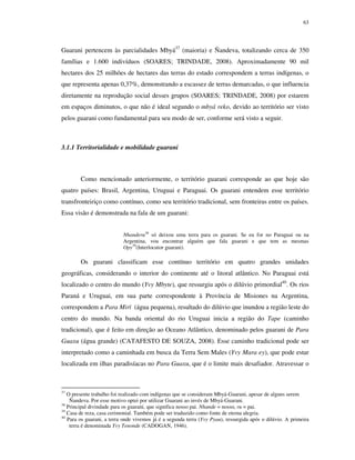 63

Guarani pertencem às parcialidades Mbyá37 (maioria) e Ñandeva, totalizando cerca de 350
famílias e 1.600 indivíduos (SOARES; TRINDADE, 2008). Aproximadamente 90 mil
hectares dos 25 milhões de hectares das terras do estado correspondem a terras indígenas, o
que representa apenas 0,37%, demonstrando a escassez de terras demarcadas, o que influencia
diretamente na reprodução social desses grupos (SOARES; TRINDADE, 2008) por estarem
em espaços diminutos, o que não é ideal segundo o mbyá reko, devido ao território ser visto
pelos guarani como fundamental para seu modo de ser, conforme será visto a seguir.

3.1.1 Territorialidade e mobilidade guarani

Como mencionado anteriormente, o território guarani corresponde ao que hoje são
quatro países: Brasil, Argentina, Uruguai e Paraguai. Os guarani entendem esse território
transfronteiriço como contínuo, como seu território tradicional, sem fronteiras entre os países.
Essa visão é demonstrada na fala de um guarani:
Nhanderu38 só deixou uma terra para os guarani. Se eu for no Paraguai ou na
Argentina, vou encontrar alguém que fala guarani e que tem as mesmas
Opy39(Interlocutor guarani).

Os guarani classificam esse contínuo território em quatro grandes unidades
geográficas, considerando o interior do continente até o litoral atlântico. No Paraguai está
localizado o centro do mundo (Yvy Mbyte), que ressurgiu após o dilúvio primordial40. Os rios
Paraná e Uruguai, em sua parte correspondente à Província de Misiones na Argentina,
correspondem a Para Mirï (água pequena), resultado do dilúvio que inundou a região leste do
centro do mundo. Na banda oriental do rio Uruguai inicia a região do Tape (caminho
tradicional), que é feito em direção ao Oceano Atlântico, denominado pelos guarani de Para
Guaxu (água grande) (CATAFESTO DE SOUZA, 2008). Esse caminho tradicional pode ser
interpretado como a caminhada em busca da Terra Sem Males (Yvy Mara ey), que pode estar
localizada em ilhas paradisíacas no Para Guaxu, que é o limite mais desafiador. Atravessar o

37

O presente trabalho foi realizado com indígenas que se consideram Mbyá-Guarani, apesar de alguns serem
Ñandeva. Por esse motivo optei por utilizar Guarani ao invés de Mbyá-Guarani.
38
Principal divindade para os guarani, que significa nosso pai. Nhande = nosso, ru = pai.
39
Casa de reza, casa cerimonial. Também pode ser traduzido como fonte de eterna alegria.
40
Para os guarani, a terra onde vivemos já é a segunda terra (Yvy Pyau), ressurgida após o dilúvio. A primeira
terra é denominada Yvy Tenonde (CADOGAN, 1946).

 