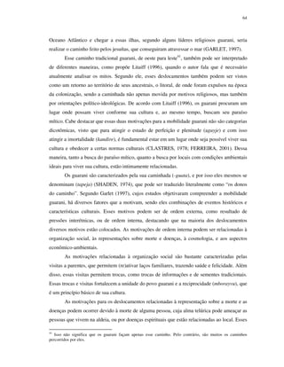 64

Oceano Atlântico e chegar a essas ilhas, segundo alguns líderes religiosos guarani, seria
realizar o caminho feito pelos jesuítas, que conseguiram atravessar o mar (GARLET, 1997).
Esse caminho tradicional guarani, de oeste para leste41, também pode ser interpretado
de diferentes maneiras, como propõe Litaiff (1996), quando o autor fala que é necessário
atualmente analisar os mitos. Segundo ele, esses deslocamentos também podem ser vistos
como um retorno ao território de seus ancestrais, o litoral, de onde foram expulsos na época
da colonização, sendo a caminhada não apenas movida por motivos religiosos, mas também
por orientações político-ideológicas. De acordo com Litaiff (1996), os guarani procuram um
lugar onde possam viver conforme sua cultura e, ao mesmo tempo, buscam seu paraíso
mítico. Cabe destacar que essas duas motivações para a mobilidade guarani não são categorias
dicotômicas, visto que para atingir o estado de perfeição e plenitude (aguyje) e com isso
atingir a imortalidade (kandire), é fundamental estar em um lugar onde seja possível viver sua
cultura e obedecer a certas normas culturais (CLASTRES, 1978; FERREIRA, 2001). Dessa
maneira, tanto a busca do paraíso mítico, quanto a busca por locais com condições ambientais
ideais para viver sua cultura, estão intimamente relacionadas.
Os guarani são caracterizados pela sua caminhada (-guata), e por isso eles mesmos se
denominam (tapeja) (SHADEN, 1974), que pode ser traduzido literalmente como “os donos
do caminho”. Segundo Garlet (1997), cujos estudos objetivaram compreender a mobilidade
guarani, há diversos fatores que a motivam, sendo eles combinações de eventos históricos e
características culturais. Esses motivos podem ser de ordem externa, como resultado de
pressões interétnicas, ou de ordem interna, destacando que na maioria dos deslocamentos
diversos motivos estão colocados. As motivações de ordem interna podem ser relacionadas à
organização social, às representações sobre morte e doenças, à cosmologia, e aos aspectos
econômico-ambientais.
As motivações relacionadas à organização social são bastante caracterizadas pelas
visitas a parentes, que permitem (re)ativar laços familiares, trazendo saúde e felicidade. Além
disso, essas visitas permitem trocas, como trocas de informações e de sementes tradicionais.
Essas trocas e visitas fortalecem a unidade do povo guarani e a reciprocidade (mborayvu), que
é um princípio básico de sua cultura.
As motivações para os deslocamentos relacionadas à representação sobre a morte e as
doenças podem ocorrer devido à morte de alguma pessoa, cuja alma telúrica pode ameaçar as
pessoas que vivem na aldeia, ou por doenças espirituais que estão relacionadas ao local. Esses
41

Isso não significa que os guarani façam apenas esse caminho. Pelo contrário, são muitos os caminhos
percorridos por eles.

 