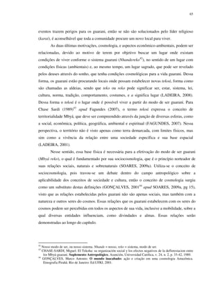 65

eventos trazem perigos para os guarani, então se não são solucionados pelo líder religioso
(karai), é aconselhável que toda a comunidade procure um novo local para viver.
As duas últimas motivações, cosmologia, e aspectos econômico-ambientais, podem ser
relacionadas, devido ao motivo de terem por objetivo buscar um lugar onde existam
condições de viver conforme o sistema guarani (Nhandereko42), no sentido de um lugar com
condições físicas (ambientais) e, ao mesmo tempo, um lugar sagrado, que pode ser revelado
pelos deuses através do sonho, que tenha condições cosmológicas para a vida guarani. Dessa
forma, os guarani estão procurando locais onde possam estabelecer novas tekoá, forma como
são chamadas as aldeias, sendo que teko ou reko pode significar ser, estar, sistema, lei,
cultura, norma, tradição, comportamento, costumes, e a significa lugar (LADEIRA, 2008).
Dessa forma o tekoá é o lugar onde é possível viver a partir do modo de ser guarani. Para
Chase Sardi (1989)43 apud Fagundes (2007), o termo tekoá expressa o conceito de
territorialidade Mbyá, que deve ser compreendido através da junção de diversas esferas, como
a social, econômica, política, geográfica, ambiental e espiritual (FAGUNDES, 2007). Nessa
perspectiva, o território não é visto apenas como terra demarcada, com limites físicos, mas
sim como a vivência da relação entre uma sociedade específica e sua base espacial
(LADEIRA, 2001).
Nesse sentido, essa base física é necessária para a efetivação do modo de ser guarani
(Mbyá reko), o qual é fundamentado por sua sociocosmologia, que é o princípio norteador de
suas relações sociais, naturais e sobrenaturais (SOARES, 2009a). Utiliza-se o conceito de
sociocosmologia, pois travou-se um debate dentro do campo antropológico sobre a
aplicabilidade dos conceitos de sociedade e cultura, então o conceito de cosmologia surgiu
como um substituto destas definições (GONÇALVES, 200144 apud SOARES, 2009a, pg 15),
visto que as relações estabelecidas pelos guarani não são apenas sociais, mas também com a
natureza e outros seres do cosmos. Essas relações que os guarani estabelecem com os seres do
cosmos podem ser percebidas em todos os aspectos de sua vida, inclusive a mobilidade, sobre a
qual diversas entidades influenciam, como divindades e almas. Essas relações serão
demonstradas ao longo do capítulo.

42

Nosso modo de ser, ou nosso sistema. Nhande = nosso, reko = sistema, modo de ser.
CHASE-SARDI, Miguel. El Tekoha: su organización social y los efectos negativos de la deflorestacion entre
los Mbyá-guarani. Suplemento Antropológico, Asunción, Universidad Católica, v. 24, n. 2, p. 33-42, 1989.
44
GONÇALVES, Marco Antonio. O mundo inacabado: ação e criação em uma cosmologia Amazônica.
Etnografia Pirahã. Rio de Janeiro: Ed.UFRJ, 2001.
43

 