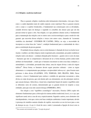 66

3.1.2 Religião e medicina tradicional

Para os guarani, religião e medicina estão intimamente relacionadas, visto que o bemestar e a saúde dependem tanto de saúde corporal, como espiritual. Para os guarani estarem
com o corpo e o espírito fortalecidos, é fundamental sua comunicação com as divindades,
curando diversos tipos de doenças e seguindo os conselhos dos deuses para que um dia
possam tornar-se iguais a eles. Sua religião, se é que podemos chamar assim, é fundamental
para a manutenção das relações com os outros seres (sociocosmologia) e para o modo de vida
guarani, que necessita dessas relações e trocas com outros seres, chamada de “economia
simbólica da alteridade” (VIVEIROS DE CASTRO, 2002a), ou seja, a necessidade de
incorporar as coisas boas dos “outros”, condição fundamental para a continuidade da vida e
para a constituição da pessoa guarani.
O mediador dessas relações com os extra-humanos é chamado de karai ou kunha karai
(kunha = mulher), um líder religioso muito respeitado pela comunidade, por poder estabelecer
relações tanto com deuses – condição almejada pelos humanos -, quanto com os seres da mata
– humanos que não se comportaram e deixaram de ter a forma humana, porém ainda tendo
atributos de humanidade -, sendo que os humanos encontram-se entre essas duas condições, a
animalidade e a divindade, possuindo duas almas, uma de origem divina e outra de origem
telúrica45. Dessa forma, os humanos devem seguir preceitos culturais - como as regras
alimentares e o comportamento que pratique a reciprocidade (mborayvu) - para ficarem mais
próximos à alma divina (CLASTRES, 1978; TEMPASS, 2005; PRATES, 2008). Nesse
contexto, o karai é fundamental para realizar o trabalho de aproximar novamente a alma
divina ao corpo da pessoa, que está doente pelo seu afastamento, um dos principais motivos
que causam doenças. Além disso, o karaí tem a importante função de manter o equilíbrio entre
os diferentes seres do cosmos, demonstrando que os guarani devem ter respeito a essas
entidades, para que essas não causem doenças (FERREIRA, 2001).
Em relação a esse “equilíbrio cosmológico” necessário, Ferreira (2001) expõe três
elementos fundamentais para a efetivação do sistema médico tradicional, karai, yvy e opy, que
significam xamã, terra e casa de reza, respectivamente. Segundo a autora, esses elementos são
interdependentes, visto que a terra com boas condições ambientais é muito importante, devido
à presença de remédios naturais dotados de espírito, necessários ao uso do karai para a cura
de doenças na opy. A opy é o local de cura e onde é consumada a ligação do karai com os
45

Esse assunto será retomado na seção: “A noção de pessoa”.

 