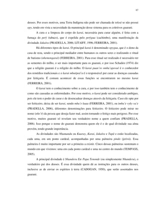 67

deuses. Por esses motivos, uma Terra Indígena não pode ser chamada de tekoá se não possui
opy, tendo em vista a necessidade da manutenção desse sistema para os coletivos guarani.
A cura e a limpeza do corpo do karai, necessária para curar alguém, é feita com a
fumaça do petÿ (tabaco), que é expelida pelo petÿgua (cachimbo), uma manifestação da
divindade Jakaíra (PRADELLA, 2006; LITAIFF, 1996; FERREIRA, 2001).
Há diferentes tipos de karai. O principal karai é denominado opygua, que é o dono da
casa de reza, sendo o principal mediador entre humanos os outros seres e realizando o ritual
de batismo (nhemongaraí) (FERREIRA, 2001). Para esse ritual ser realizado é necessário ter
as sementes do milho, o ser mais importante para os guarani, e por isso Schaden (1974) diz
que a religião guarani é a religião do milho. O karai puan’re omba’apovaé é o conhecedor
dos remédios tradicionais e o karai mbaépeá’a é o responsável por curar as doenças causadas
por feitiçaria. É comum acontecer de essas funções se encontrarem no mesmo karai
(FERREIRA, 2001).
O karai tem o conhecimento sobre a cura, e por isso também tem o conhecimento de
como são causadas as enfermidades. Por esse motivo, o karai pode ser considerado ambíguo,
pois ele tem o poder de curar e de desencadear doenças através da feitiçaria. Caso ele opte por
ser feiticeiro, deixa de ser karai, sendo mba’e kuaa (FERREIRA, 2001), ou imba’e vyky va’e
(PRADELLA, 2006), diferentes denominações para feiticeiro. O feiticeiro pode mirar no
nome (nhe’ë) da pessoa que deseja fazer mal, assim tornando o feitiço mais perigoso. Por esse
motivo, muitos guarani só revelam seu verdadeiro nome a quem confiam (PRADELLA,
2006). Isso porque o nome do guarani demonstra quem ele é e de qual divindade sua alma
provém, tendo grande importância.
As divindades são Nhamandu ou Kuaray, Karai, Jakaíra e Tupã e estão localizadas,
cada uma, em um ponto cardeal, acompanhadas por uma palmeira pindo (jerivá). Essa
palmeira é muito importante por ser a primeira a existir. Cinco dessas palmeiras sustentam o
mundo em que vivemos: uma em cada ponto cardeal e uma no centro do mundo (TEMPASS,
2005).
A principal divindade é Nhanderu Ete Papa Tenonde (ou simplesmente Nhanderu), o
verdadeiro pai dos deuses. É essa divindade quem dá as instruções para os outros deuses,
inclusive as de enviar os espíritos à terra (CADOGAN, 1950), que serão assentados nos
guarani.

 
