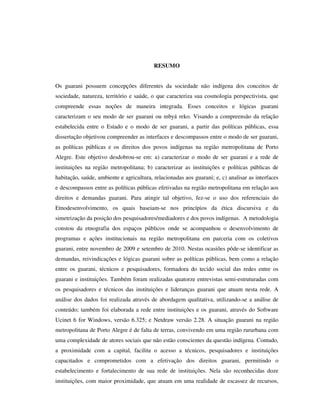 RESUMO
Os guarani possuem concepções diferentes da sociedade não indígena dos conceitos de
sociedade, natureza, território e saúde, o que caracteriza sua cosmologia perspectivista, que
compreende essas noções de maneira integrada. Esses conceitos e lógicas guarani
caracterizam o seu modo de ser guarani ou mbyá reko. Visando a compreensão da relação
estabelecida entre o Estado e o modo de ser guarani, a partir das políticas públicas, essa
dissertação objetivou compreender as interfaces e descompassos entre o modo de ser guarani,
as políticas públicas e os direitos dos povos indígenas na região metropolitana de Porto
Alegre. Este objetivo desdobrou-se em: a) caracterizar o modo de ser guarani e a rede de
instituições na região metropolitana; b) caracterizar as instituições e políticas públicas de
habitação, saúde, ambiente e agricultura, relacionadas aos guarani; e, c) analisar as interfaces
e descompassos entre as políticas públicas efetivadas na região metropolitana em relação aos
direitos e demandas guarani. Para atingir tal objetivo, fez-se o uso dos referenciais do
Etnodesenvolvimento, os quais baseiam-se nos princípios da ética discursiva e da
simetrização da posição dos pesquisadores/mediadores e dos povos indígenas. A metodologia
constou da etnografia dos espaços públicos onde se acompanhou o desenvolvimento de
programas e ações institucionais na região metropolitana em parceria com os coletivos
guarani, entre novembro de 2009 e setembro de 2010. Nestas ocasiões pôde-se identificar as
demandas, reivindicações e lógicas guarani sobre as políticas públicas, bem como a relação
entre os guarani, técnicos e pesquisadores, formadora do tecido social das redes entre os
guarani e instituições. Também foram realizadas quatorze entrevistas semi-estruturadas com
os pesquisadores e técnicos das instituições e lideranças guarani que atuam nesta rede. A
análise dos dados foi realizada através de abordagem qualitativa, utilizando-se a análise de
conteúdo; também foi elaborada a rede entre instituições e os guarani, através do Software
Ucinet 6 for Windows, versão 6.325; e Netdraw versão 2.28. A situação guarani na região
metropolitana de Porto Alegre é de falta de terras, convivendo em uma região rururbana com
uma complexidade de atores sociais que não estão conscientes da questão indígena. Contudo,
a proximidade com a capital, facilita o acesso a técnicos, pesquisadores e instituições
capacitados e comprometidos com a efetivação dos direitos guarani, permitindo o
estabelecimento e fortalecimento de sua rede de instituições. Nela são reconhecidas doze
instituições, com maior proximidade, que atuam em uma realidade de escassez de recursos,

 