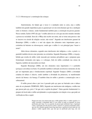 68

3.1.2.1 Nhemongarai: a nominação das crianças

Anteriormente, foi falado que o karai é o mediador entre os seres, mas o milho
também tem grande importância para os guarani por ser um extra-humano que faz a mediação
entre os homens e deuses, sendo fundamental também para a construção da pessoa guarani.
Nesse sentido, Garlet (1997) diz que “o milho além de ser o elo que une dois mundos introduz
a pessoa na sociedade. Sem ele o Mbya não recebe um nome, não se torna uma pessoa e não
se inscreve no círculo de relações sociais, não existe”. Segundo um interlocutor guarani de
Bonamigo (2006), o milho e o mel são alguns dos alimentos mais importantes para a
cerimônia de batismo ou nhemongarai, sendo que o milho é o ser principal para “trazer o
nome”.
Além desses elementos, segundo uma interlocutor não indígena, a vela, o pindo e o
guaimbé também devem estar presentes na cerimônia. Segundo Bonamigo (2006), o kaguijy,
bebida que resulta do milho verde mascado por meninas pré-púberes que o preparam para
fermentação misturada com água, e o mbojape, bolo de milho cozinhado nas cinzas da
fogueira, também são necessários no ritual.
Segundo Bonamigo (2006), um dos elementos mais importantes é o cachimbo
(petÿgua) com tabaco ou fumo. O cachimbo também é utilizado em diversos momentos do dia
por ser importante para o fortalecimento espiritual. Segundo Tempass (2005) a divindade
criadora do tabaco é Jakaíra, sendo também a divindade da primavera, se manifestando
através da bruma e da fumaça. É também dona do milho e permite a comunicação com o
sobrenatural.
O milho possui alma e por isso é passado pela opy para ser batizado com o tabaco
antes de ser plantado (TEMPASS, 2005). Segundo um interlocutor não indígena, o milho tem
que passar pela opy, pois é “ali que está o espírito da planta”. Outra questão fundamental é o
preparo do local onde o milho será plantado e as preocupações em relação a isso, que pode ser
verificada na fala a seguir:
Porque tem uma coisa interessante que o milho próprio deles é o milho sagrado e é o
milho vinculado à identidade deles. E esse milho só pode ser plantado em áreas
purificadas pelo fogo. E aí, na questão da preservação ambiental, hoje a legislação
contra a queimada tem tido diversos atritos, inclusive os guarani reclamando muito,
que eles são cobrados quando fazem fogo para fazer a queima do local onde eles vão
plantar o milho sagrado deles, que tem que ser purificado pelo fogo, eles são

 