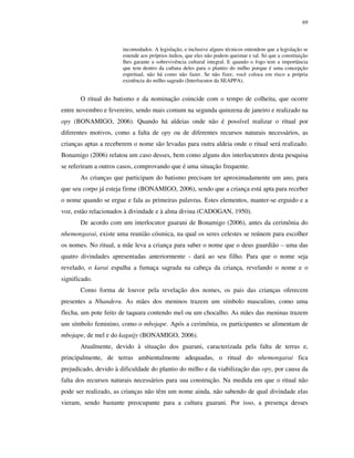 69

incomodados. A legislação, e inclusive alguns técnicos entendem que a legislação se
estende aos próprios índios, que eles não podem queimar e tal. Só que a constituição
lhes garante a sobrevivência cultural integral. E quando o fogo tem a importância
que tem dentro da cultura deles para o plantio do milho porque é uma concepção
espiritual, não há como não fazer. Se não fizer, você coloca em risco a própria
existência do milho sagrado (Interlocutor da SEAPPA).

O ritual do batismo e da nominação coincide com o tempo de colheita, que ocorre
entre novembro e fevereiro, sendo mais comum na segunda quinzena de janeiro e realizado na
opy (BONAMIGO, 2006). Quando há aldeias onde não é possível realizar o ritual por
diferentes motivos, como a falta de opy ou de diferentes recursos naturais necessários, as
crianças aptas a receberem o nome são levadas para outra aldeia onde o ritual será realizado.
Bonamigo (2006) relatou um caso desses, bem como alguns dos interlocutores desta pesquisa
se referiram a outros casos, comprovando que é uma situação frequente.
As crianças que participam do batismo precisam ter aproximadamente um ano, para
que seu corpo já esteja firme (BONAMIGO, 2006), sendo que a criança está apta para receber
o nome quando se ergue e fala as primeiras palavras. Estes elementos, manter-se erguido e a
voz, estão relacionados à divindade e à alma divina (CADOGAN, 1950).
De acordo com um interlocutor guarani de Bonamigo (2006), antes da cerimônia do
nhemongarai, existe uma reunião cósmica, na qual os seres celestes se reúnem para escolher
os nomes. No ritual, a mãe leva a criança para saber o nome que o deus guardião – uma das
quatro divindades apresentadas anteriormente - dará ao seu filho. Para que o nome seja
revelado, o karai espalha a fumaça sagrada na cabeça da criança, revelando o nome e o
significado.
Como forma de louvor pela revelação dos nomes, os pais das crianças oferecem
presentes a Nhanderu. As mães dos meninos trazem um símbolo masculino, como uma
flecha, um pote feito de taquara contendo mel ou um chocalho. As mães das meninas trazem
um símbolo feminino, como o mbojape. Após a cerimônia, os participantes se alimentam de
mbojape, de mel e do kaguijy (BONAMIGO, 2006).
Atualmente, devido à situação dos guarani, caracterizada pela falta de terras e,
principalmente, de terras ambientalmente adequadas, o ritual do nhemongarai fica
prejudicado, devido à dificuldade do plantio do milho e da viabilização das opy, por causa da
falta dos recursos naturais necessários para sua construção. Na medida em que o ritual não
pode ser realizado, as crianças não têm um nome ainda, não sabendo de qual divindade elas
vieram, sendo bastante preocupante para a cultura guarani. Por isso, a presença desses

 