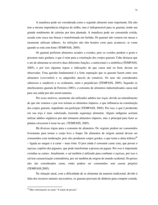 74

A mandioca pode ser considerada como o segundo alimento mais importante. Ela não
tem a mesma importância religiosa do milho, mas é indispensável para os guarani, tendo um
grande rendimento de calorias por área plantada. A mandioca pode ser consumida cozida,
assada com casca nas brasas e transformada em farinha. Os guarani não comem em mesas e
raramente utilizam talheres. As refeições não têm horário certo para acontecer; se come
quando se está com fome (TEMPASS, 2005).
Os guarani preferem alimentos assados a cozidos, pois os cozidos perdem o gosto e
possuem mais gordura, o que é ruim para a construção dos corpos guarani. Cabe destacar que
o ato de alimentar-se envolve duas diferentes funções, a nutricional e a simbólica (TEMPASS,
2005), e por isso algumas regras e indicações do que causa mal ou bem, devem ser
observadas. Uma questão fundamental é a forte separação que os guarani fazem entre seus
alimentos (orerembiú) e os adquiridos através do comércio. Os seus são considerados
saborosos e saudáveis e os ocidentais, ruins e prejudiciais (TEMPASS, 2005). Segundo os
interlocutores guarani de Ferreira (2001), o consumo de alimentos industrializados causa mal
para sua saúde por não serem naturais.
Por esses motivos, raramente são utilizados adubos nas roças, devido ao entendimento
de que são venenos e por isso tornam os alimentos impuros, o que influencia na constituição
dos corpos guarani, impedindo sua perfeição (TEMPASS, 2005). Por isso, o que é produzido
em sua roça é mais valorizado, trazendo segurança alimentar. Alguns indígenas aceitam
utilizar adubos orgânicos por não tornarem alimentos impuros, mas o principal para fazer as
plantas crescerem é rezar na opy. (TEMPASS, 2005).
Há diversas regras para o consumo de alimentos. Os vegetais podem ser consumidos
livremente para tornar o corpo leve e limpo. Os alimentos de origem animal devem ser
consumidos com moderação, pois eles produzem corpos gordos, o que torna a alma telúrica46
– ligada ao sangue e à carne – mais forte. O pior ainda é consumir carne crua, que possui o
tapixua, espírito dos jaguares, que pode transformar a pessoa em jaguar. Por isso é importante
cozinhar as carnes. Atualmente, o sal também é utilizado para combater o tapixua, por isso o
sal tem caracterização contraditória, por ser também de origem do mundo ocidental. Os peixes
não são considerados carne, então podem ser consumidos sem causar prejuízo
(TEMPASS,2005).
Na situação atual, com a dificuldade de se alimentar da maneira tradicional, devido à
falta dos recursos naturais necessários, os guarani precisam de dinheiro para comprar comida.

46

Mais informações na seção “A noção de pessoa”.

 