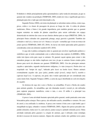 75

O dinheiro é obtido principalmente pelas aposentadorias e pela venda de artesanato, já que os
guarani não vendem sua produção (TEMPASS, 2005), tendo em vista o significado que tem a
plantação para eles e tudo que está relacionado a ela.
Segundo Freitas (2004), em torno da plantação se articulam outras esferas, como caça,
pesca, coleta e os rituais de passagem da pessoa ao longo da vida. A coleta de plantas
medicinais, fibras e frutos é de grande importância, pois também permite que os guarani
tragam sementes ou mudas de plantas específicas para serem cultivadas em espaço
domesticado no entorno das casas ou nas clareias abertas para as roças (FREITAS, 2004). As
principais frutas coletadas são: guaporaitã, pitanga, araçá, guavirá e guaimbé. Também são
coletados o mel (ei), e larvas (ixó xiï – branca e ixó pytã - vermelha) que vivem no tronco do
pindo (jerivá) (TEMPASS, 2005; GT, 2010). As larvas são muito apreciadas pelos guarani e
consideradas como um alimento saudável (GT, 2010).
A caça não é prática corriqueira entre os guarani por envolver significados práticos e
simbólicos que só terão continuidade com a sobrevivência das espécies (LADEIRA, 2008),
então tem época certa para caçar os animais. Os guarani caçam apenas para comer e não
entendem porque os não índios implicam com isso, já que os animais foram criados pelos
deuses para servir de alimento aos guarani (TEMPASS, 2005). Um dos principais animais
caçados e apreciados, segundo interlocutores indígenas, é o tatu (xinguyre). Porém deve ser
respeitado seu “tempo de caça”, indicado pelo karai ou kunha karai. Outros animais
eventualmente caçados são: jacu (jaku), pomba carijó (jeruxi), ouriço (kuï’i), inambu e
capivara (kapi’yva). A capivara, em geral, não é muito apreciada por ser considerada uma
carne muito forte. Segundo Tempass (2005), a carne da caça é distribuída no ciclo de relações
do caçador.
As técnicas de caça são o arco e flecha e as armadilhas. O arco e flecha são usados
para animais grandes. As armadilhas, que são chamadas monde e monde pi, são utilizadas
para capturar pequenos mamíferos, como o tatu, e aves. O milho é a principal isca
(TEMPASS, 2005).
A pesca é uma atividade bastante apreciada pelos guarani, sendo praticada como uma
brincadeira pelas crianças. Para a pesca, são utilizados anzóis, armadilhas e venenos. No caso
do anzol, a isca utilizada é a minhoca. A pesca com veneno é feita com o cipó timbó, que é
mergulhado na água, soltando o veneno (TEMPASS, 2005). Alguns dos peixes pescados são:
jundiá (nhundia), traíra (tare’ÿ), cará (akara), joana (xango) e pintado (nhundia para). Outra
atividade realizada pelos guarani é a criação de animais, que é utilizada como estratégia
devido à escassez de recursos naturais. Alguns dos animais criados são: galinhas (uru), patos

 