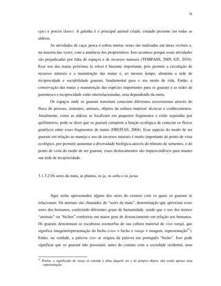 76

(ipe) e porcos (kure). A galinha é o principal animal criado, estando presente em todas as
aldeias.
As atividades de caça, pesca e coleta muitas vezes são realizadas em áreas vicinais e,
na maioria das vezes, com a anuência dos proprietários. Isso acontece porque essas atividades
são prejudicadas por falta de espaços e de recursos naturais (TEMPASS, 2005; GT, 2010).
Esse uso das matas próximas às tekoá é bastante importante, pois permite a circulação de
recursos naturais e a manutenção das matas e, ao mesmo tempo, alimenta a rede de
reciprocidade e sociabilidade guarani, fundamental para o seu modo de vida. Então, a
conservação das matas e manutenção das espécies importantes para os guarani e as redes de
parentesco e reciprocidade estão interrelacionadas, uma dependendo da outra.
Os espaços onde os guarani transitam conectam diferentes ecossistemas através do
fluxo de pessoas, sementes, animais, objetos da cultura material, técnicas e conhecimentos.
Atualmente, como as aldeias se localizam em pequenos fragmentos e estão separadas por
quilômetros, pode-se dizer que os guarani cumprem a função ecológica de conectar os fluxos
genéticos entre esses fragmentos de matas (FREITAS, 2004). Esse aspecto do modo de ser
guarani em relação ao manejo e uso de recursos naturais é muito importante do ponto de vista
ecológico, por permitir aumentar a diversidade biológica através do trânsito de sementes, e do
ponto de vista do modo de ser guarani, esses deslocamentos são imprescindíveis para manter
sua rede de reciprocidade.

3.1.3.2 Os seres da mata, as plantas, os ja, os anha e os jurua

Aqui serão apresentados alguns dos seres do cosmos com os quais os guarani se
relacionam. Os animais são chamados de “seres da mata”, denominação que aproxima esses
seres dos humanos, conferindo diferentes graus de humanidade, sendo que o uso dos termos
“animais” ou “bichos” conferiria um maior grau de distanciamento em relação aos humanos.
Os guarani denominam as esculturas zoomorfas de sua cultura material de vixo rangá, que
significa imagem/representação do bicho (vixo = bicho e ranga = imagem, representação47).
Então, na verdade, a palavra vixo se origina da palavra em português “bicho”. Isso pode
significar que os guarani não possuíam, antes do contato com a sociedade ocidental, uma

47

Porém, o significado de ranga se estende à alma daquele ser e do próprio objeto, não sendo apenas uma
representação.

 