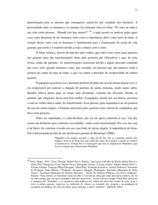 77

denominação para os animais que conseguisse separá-los por completo dos humanos. A
proximidade entre os humanos e os animais fica bastante clara no filme “Os seres da mata e
sua vida como pessoas - Nhandé va'e kue meme'i˜”

48

, o qual mostra os motivos pelos quais

esses seres deixaram de ser humanos, bem como a importância deles como seres da mata. A
relação desses seres com os humanos é fundamental para a manutenção do modo de vida
guarani, que existe e é mantido devido a esses contatos com o outro.
O filme enfatiza, através da fala dos mais velhos, que todos esses seres eram parentes
dos guarani antes das transformações feitas pelo primeiro pai (Nhanderu) e que, de certa
forma, ainda são parentes. As transformações ocorreram devido a algum descuido cometido
por esses seres quando humanos como, por exemplo, um pássaro que não plantava nada e
gostava de comer da roça de todos, o que vai contra o princípio de reciprocidade da cultura
guarani.
O papagaio (parakau) era o principal protetor do pátio da casa de eterna alegria (opy) e
era responsável por noticiar a chegada de parentes de outras moradas, sendo muito sábio.
Quando faltava pouco para se tornar uma divindade, cometeu um descuido. Dentre os
parentes que chegaram, havia uma bela mulher. O papagaio, atraído por sua beleza, encostou
a mão no ombro dela e então, foi transformado. Esse pássaro, pela importância de ser protetor
da casa de eterna alegria, é bastante apreciado pelos guarani como animal de companhia, que
deve estar próximo.
Outro ser importante é o joão-de-barro, por ser ele quem construía as opy. Um dia,
sentiu um desânimo para continuar seu trabalho, sendo assim transformado. Por isso sua casa
é de barro; ele continua vivendo em sua casa fonte de eterna alegria. A importância do beijaflor é demonstrada na fala de um interlocutor guarani de Bonamigo (2006):
Nhanderu está sempre ouvindo a cada um de nós. Ele se comunica através dos
sonhos e através do beija-flor, que cuida dos anjos das crianças e ensina as crianças
a ficarem leves. O beija-flor é o mensageiro que traz as respostas de Nhanderu e que
leva as crianças que morrem para Nhanderu.

48

Porto Alegre, 2010. 27min. Direção: Rafael Devos. Roteiro: Ana Luiza Carvalho da Rocha, Rafael Devos e
Vherá Poty. Etnografia Visual: Rafael Devos. Etnografia Sonora: Viviane Vedana. Edição: Rafael Devos e
Viviana Vedana. Tradução Mbyá-Português: Vherá Poty. Produção Executiva: Anelise Gutterres. Assistente
de Produção: Inara Moraes / Produção: Ocuspocus Imagens. Realização: Prefeitura Municipal de Porto
Alegre - Secretaria Municipal de Direitos Humanos - Núcleo de Políticas Públicas com Povos Indígenas.
Sinopse: “Essa câmera vai funcionar como um olho e o ouvido de todos que estão atrás dessa câmera, ela vai
ser uma criança que vai estar escutando a fala dos meus avós”. Assim o jovem cacique Vherá Poty apresenta
as imagens dos “bichinhos” e as narrativas mito-poéticas dos velhos em torno dos modos de criar, fazer e
viver a cultura guarani, expressos na confecção de colares, no trançado das cestarias e na produção de
esculturas em madeira dos seres da mata: onças, pássaros e outros “parentes”. (DEVOS, 2010)

 