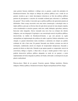 cujos gestores buscam estabelecer o diálogo com os guarani, a partir dos princípios do
Etnodesenvolvimento. Em relação ao diálogo das políticas públicas com o modo de ser
guarani, ressalta-se que o maior descompasso relaciona-se ao fato das políticas públicas
partirem de pressupostos e conceitos da sociedade ocidental para solucionar os “problemas
dos guarani”. Nesse sentido, é necessário que as políticas públicas não apresentem projetos já
delimitados. Outro avanço necessário seria uma maior comunicação e articulação entre os
órgãos públicos, para que as diversas áreas de ação desses possam ter uma atuação conjunta,
assim considerando os conceitos guarani, onde terra, saúde, habitação, agricultura, natureza,
bem-estar estão integrados. Está-se iniciando uma nova fase na evolução dos direitos
indígenas, com sua integração à Legislação e sua concretização através de políticas públicas,
desenvolvidas no âmbito do Etnodesenvolvimento, o que está presente na região
metropolitana na implementação das políticas de saúde e agrícola. Embora submetidos a esta
situação, os guarani demonstram muita resistência e autonomia em relação aos padrões
ocidentais de vida e bem estar. Os guarani, buscando seus direitos, acionam sua rede de
instituições, estabelecidas através de relações de reciprocidade interpessoais, buscando a
garantia do direito ao mbyá reko. Entende-se que apenas quando se compreender, através da
convivência, diálogo e respeito, o mbyá reko e do que o mundo guarani é feito é que se
poderão desenvolver políticas públicas adequadas ao modo de ser guarani, a serem
implementadas de forma integrada às políticas de Estado, efetivando a construção de um país
plural e multicultural.
Palavras-chave: Modo de ser guarani. Conceitos guarani. Diálogo interétnico. Direitos
indígenas. Políticas públicas. Etnodesenvolvimento. Região metropolitana de Porto Alegre.

 