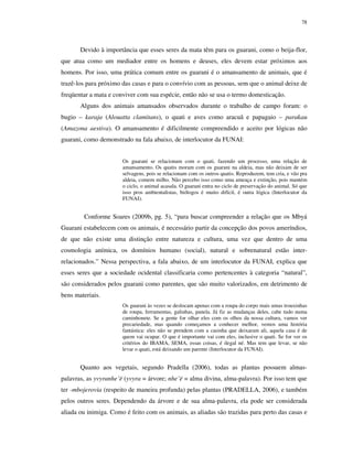 78

Devido à importância que esses seres da mata têm para os guarani, como o beija-flor,
que atua como um mediador entre os homens e deuses, eles devem estar próximos aos
homens. Por isso, uma prática comum entre os guarani é o amansamento de animais, que é
trazê-los para próximo das casas e para o convívio com as pessoas, sem que o animal deixe de
freqüentar a mata e conviver com sua espécie, então não se usa o termo domesticação.
Alguns dos animais amansados observados durante o trabalho de campo foram: o
bugio – karaja (Alouatta clamitans), o quati e aves como aracuã e papagaio – parakau
(Amazona aestiva). O amansamento é dificilmente compreendido e aceito por lógicas não
guarani, como demonstrado na fala abaixo, de interlocutor da FUNAI:
Os guarani se relacionam com o quati, fazendo um processo, uma relação de
amansamento. Os quatis moram com os guarani na aldeia, mas não deixam de ser
selvagens, pois se relacionam com os outros quatis. Reproduzem, tem cria, e vão pra
aldeia, comem milho. Não percebo isso como uma ameaça e extinção, pois mantém
o ciclo, o animal acasala. O guarani entra no ciclo de preservação do animal. Só que
isso pros ambientalistas, biólogos é muito difícil, é outra lógica (Interlocutor da
FUNAI).

Conforme Soares (2009b, pg. 5), “para buscar compreender a relação que os Mbyá
Guarani estabelecem com os animais, é necessário partir da concepção dos povos ameríndios,
de que não existe uma distinção entre natureza e cultura, uma vez que dentro de uma
cosmologia anímica, os domínios humano (social), natural e sobrenatural estão interrelacionados.” Nessa perspectiva, a fala abaixo, de um interlocutor da FUNAI, explica que
esses seres que a sociedade ocidental classificaria como pertencentes à categoria “natural”,
são considerados pelos guarani como parentes, que são muito valorizados, em detrimento de
bens materiais.
Os guarani às vezes se deslocam apenas com a roupa do corpo mais umas trouxinhas
de roupa, ferramentas, galinhas, panela. Já fiz as mudanças deles, cabe tudo numa
caminhonete. Se a gente for olhar eles com os olhos da nossa cultura, vamos ver
precariedade, mas quando começamos a conhecer melhor, vemos uma história
fantástica: eles não se prendem com a casinha que deixaram ali, aquela casa é de
quem vai ocupar. O que é importante vai com eles, inclusive o quati. Se for ver os
critérios do IBAMA, SEMA, essas coisas, é ilegal né. Mas tem que levar, se não
levar o quati, está deixando um parente (Interlocutor da FUNAI).

Quanto aos vegetais, segundo Pradella (2006), todas as plantas possuem almaspalavras, as yvyranhe’ë (yvyra = árvore; nhe’ë = alma divina, alma-palavra). Por isso tem que
ter -mbojerovia (respeito de maneira profunda) pelas plantas (PRADELLA, 2006), e também
pelos outros seres. Dependendo da árvore e de sua alma-palavra, ela pode ser considerada
aliada ou inimiga. Como é feito com os animais, as aliadas são trazidas para perto das casas e

 