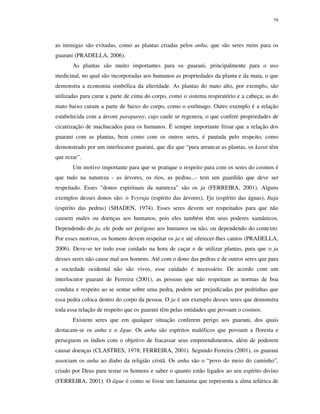 79

as inimigas são evitadas, como as plantas criadas pelos anha, que são seres ruins para os
guarani (PRADELLA, 2006).
As plantas são muito importantes para os guarani, principalmente para o uso
medicinal, no qual são incorporadas aos humanos as propriedades da planta e da mata, o que
demonstra a economia simbólica da alteridade. As plantas do mato alto, por exemplo, são
utilizadas para curar a parte de cima do corpo, como o sistema respiratório e a cabeça; as do
mato baixo curam a parte de baixo do corpo, como o estômago. Outro exemplo é a relação
estabelecida com a árvore paraparay, cujo caule se regenera, o que confere propriedades de
cicatrização de machucados para os humanos. É sempre importante frisar que a relação dos
guarani com as plantas, bem como com os outros seres, é pautada pelo respeito, como
demonstrado por um interlocutor guarani, que diz que “para arrancar as plantas, os karai têm
que rezar”.
Um motivo importante para que se pratique o respeito para com os seres do cosmos é
que tudo na natureza - as árvores, os rios, as pedras...- tem um guardião que deve ser
respeitado. Esses “donos espirituais da natureza” são os ja (FERREIRA, 2001). Alguns
exemplos desses donos são: o Yvyraja (espírito das árvores), Yja (espírito das águas), Itaja
(espírito das pedras) (SHADEN, 1974). Esses seres devem ser respeitados para que não
causem males ou doenças aos humanos, pois eles também têm seus poderes xamânicos.
Dependendo do ja, ele pode ser perigoso aos humanos ou não, ou dependendo do contexto.
Por esses motivos, os homens devem respeitar os ja e até oferecer-lhes cantos (PRADELLA,
2006). Deve-se ter todo esse cuidado na hora de caçar e de utilizar plantas, para que o ja
desses seres não cause mal aos homens. Até com o dono das pedras e de outros seres que para
a sociedade ocidental não são vivos, esse cuidado é necessário. De acordo com um
interlocutor guarani de Ferreira (2001), as pessoas que não respeitam as normas de boa
conduta e respeito ao se sentar sobre uma pedra, podem ser prejudicadas por pedrinhas que
essa pedra coloca dentro do corpo da pessoa. O ja é um exemplo desses seres que demonstra
toda essa relação de respeito que os guarani têm pelas entidades que povoam o cosmos.
Existem seres que em qualquer situação conferem perigo aos guarani, dos quais
destacam-se os anha e o ãgue. Os anha são espíritos maléficos que povoam a floresta e
perseguem os índios com o objetivo de fracassar seus empreendimentos, além de poderem
causar doenças (CLASTRES, 1978; FERREIRA, 2001). Segundo Ferreira (2001), os guarani
associam os anha ao diabo da religião cristã. Os anha são o “povo do meio do caminho”,
criado por Deus para testar os homens e saber o quanto estão ligados ao seu espírito divino
(FERREIRA, 2001). O ãgue é como se fosse um fantasma que representa a alma telúrica de

 