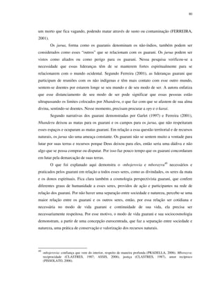 80

um morto que fica vagando, podendo matar através de susto ou contaminação (FERREIRA,
2001).
Os jurua, forma como os guaranis denominam os não-índios, também podem ser
considerados como esses “outros” que se relacionam com os guarani. Os jurua podem ser
vistos como aliados ou como perigo para os guarani. Nessa pesquisa verificou-se a
necessidade que essas lideranças têm de se manterem fortes espiritualmente para se
relacionarem com o mundo ocidental. Segundo Ferreira (2001), as lideranças guarani que
participam de reuniões com os não indígenas e têm mais contato com esse outro mundo,
sentem-se doentes por estarem longe se seu mundo e de seu modo de ser. A autora enfatiza
que esse distanciamento de seu modo de ser pode significar que essas pessoas estão
ultrapassando os limites colocados por Nhanderu, o que faz com que se afastem de sua alma
divina, sentindo-se doentes. Nesse momento, precisam procurar a opy e o karai.
Segundo narrativas dos guarani demonstradas por Garlet (1997) e Ferreira (2001),
Nhanderu deixou as matas para os guarani e os campos para os jurua, que não respeitaram
esses espaços e ocuparam as matas guarani. Em relação a essa questão territorial e de recursos
naturais, os jurua são uma ameaça constante. Os guarani não se sentem muito a vontade para
lutar por suas terras e recursos porque Deus deixou para eles, então seria uma dádiva e não
algo que se possa comprar ou disputar. Por isso faz pouco tempo que os guarani concordaram
em lutar pela demarcação de suas terras.
O que foi explanado aqui demonstra o -mbojerovia e mborayvu49 necessários e
praticados pelos guarani em relação a todos esses seres, como as divindades, os seres da mata
e os donos espirituais. Fica clara também a cosmologia perspectivista guarani, que confere
diferentes graus de humanidade a esses seres, providos de ação e participantes na rede de
relação dos guarani. Por não haver uma separação entre sociedade e natureza, percebe-se uma
maior relação entre os guarani e os outros seres, então, por essa relação ser cotidiana e
necessária no modo de vida guarani e continuidade de sua vida, ela precisa ser
necessariamente respeitosa. Por esse motivo, o modo de vida guarani e sua sociocosmologia
demonstram, a partir de uma concepção eurocentrada, que faz a separação entre sociedade e
natureza, uma prática de conservação e valorização dos recursos naturais.

49

-mbojerovia: confiança que vem do interior, respeito de maneira profunda (PRADELLA, 2006). Mborayvu:
reciprocidade (CLASTRES, 1987; ASSIS, 2006), justiça (CLASTRES, 1987), amor recíproco
(PISSOLATO, 2006).

 