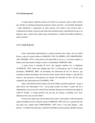 81

3.2 Conceitos guarani

A seção anterior explicitou aspectos do modo de ser guarani, onde se pôde verificar
que, devido à cosmologia perspectivista guarani, muitos conceitos – da sociedade abrangente
- estão sobrepostos e organizados de outra maneira. Esse tópico é um exercício para a
compreensão de alguns conceitos, que trarão mais elementos para o entendimento do que é ser
guarani e para, a partir disso, poder traçar considerações a respeito das políticas públicas e
ações existentes.

3.2.1 A noção de pessoa

Como mencionado anteriormente, os guarani possuem duas almas, uma de origem
divina e outra de origem telúrica (CADOGAN, 1952; CLASTRES, 1978; NIMUENDAJU,
1987; SHADEN, 1974). A alma divina está relacionada aos ossos e a se manter erguido e a
telúrica está relacionada ao sangue, à carne e à animalidade (TEMPASS, 2005).
A alma divina é chamada de nhe’ë que significa também voz e eloqüência
(CADOGAN, 1952), então uma tradução para nhe’ë é alma-palavra, que é enviada pelas
divindades (TEMPASS, 2005). As divindades são Nhamandu Ru Ete (ou Kuaray), que
concebeu as demais divindades, Karai Ru Ete (leste), Jakaíra Ru Ete (zênite), e Tupã Ru Ete
(oeste), e por enviarem a alma-palavra aos homens são chamadas de Nhe’ë Ru Ete (pais
verdadeiros das almas-palavras) (CLASTRES, 1978).
Após o nascimento de uma criança e de ela ter falado as primeiras palavras – já que a
alma divina está relacionada à voz -, ela já pode receber seu nome. A partir daí ela é
independente, pois já está com a alma divina assentada. Segundo um interlocutor da equipe de
saúde de Viamão, “a criança guarani com um ano, ela começa a caminhar, ela é livre,
diferente de nós com os nossos filhos”.
O nome não é dado, mas sim descoberto pelo xamã, e assim pode-se saber de qual das
quatro divindades provém a alma da criança (CADOGAN, 1950). Por isso, o guarani não tem
um nome, ele é aquele nome (NIMUENDAJU, 1987). Nhe’ë é um nome próprio – uma
palavra – e também uma alma que é a parcela de deidade da pessoa guarani. Quando a pessoa

 
