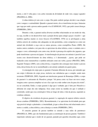 82

morre, a nhe’ë volta para o seu amba (morada da divindade de onde veio, espaço sagrado)
(PRADELLA, 2006).
A alma telúrica já vem com o corpo. Ela pode conferir perigos devido à sua relação
com o sangue e a animalidade. Quando o guarani morre, ela se transforma em ãgue, fantasma
que vaga por onde a pessoa andou quando viva (CADOGAN, 1952), que pode causar doenças
(FERREIRA, 2001).
Durante a vida, o guarani realiza diversas escolhas relacionadas ao seu modo de vida,
ou seja, escolhe se irá desenvolver mais a porção divina (para atingir aguyje e kandire – que
também significa manter os ossos frescos) (CLASTRES, 1978) ou se privilegiará a alma
telúrica através de condutas não adequadas ou não permitidas, como comportar-se como um
animal não dividindo a caça com as outras pessoas, como exemplifica Prates (2009). Há
muitos outros cuidados a ter para não se aproximar da alma telúrica, como o cuidado com o
sangue e com a alimentação com carne crua, devido à presença do espírito dos jaguares, que
pode transformar a pessoa em jaguar. A transformação de pessoas em animais é possível caso
ocorra esse desenvolvimento da alma telúrica, e é denominada - jepota, que pode ser
traduzido como metamorfose e também utilizado como um verbo, jepotar (PRATES, 2009).
Segundo Tempass (2005), sem a alma divina, o esqueleto não consegue mais manter a pessoa
ereta, dessa forma ela vai se assemelhando a um animal, andando em quatro patas.
A concepção de corpo para os guarani é bastante diferente da nossa, por entender que
seu corpo é diferente do corpo jurua, inclusive nas substâncias que o compõe, sendo mais
resistente (TEMPASS, 2005). Segundo um interlocutor guarani de Bonamigo (2006), o corpo
do guarani é o artesanato de Nhanderu, porque “ele pensa como vai fazer um novo corpo,
imagina como a pessoa completa vai ser e faz o pai ou a mãe sonhar com ela para ela existir”,
ou ser concebida. Então, o corpo guarani é algo que é sonhado, que é feito por Nhanderu e
diferente do corpo dos não indígenas. Esse corpo existe na medida em que é sonhado e
construído, sendo que essa construção é feita ao longo de toda a vida da pessoa, seguindo as
condutas culturais.
O objetivo da existência da pessoa guarani é a superação do aspecto telúrico através
dessas condutas (FERREIRA, 2001). Resumidamente, é se aproximar da divindade para que
seja possível atingir a plenitude e a imortalidade, já que a alma divina está relacionada com o
nome e a saúde; a alma telúrica, com a doença e a morte (FERREIRA, 2001).
O conceito guarani de pessoa também se estende a suas redes de parentesco
(PRADELLA, 2006), que são fundamentais para a constituição da pessoa guarani. Também é
importante salientar que o modo de ser guarani, pautado por questões discutidas aqui, como

 