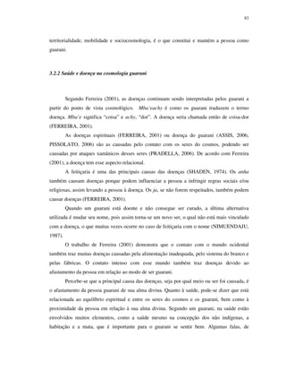 83

territorialidade, mobilidade e sociocosmologia, é o que constitui e mantém a pessoa como
guarani.

3.2.2 Saúde e doença na cosmologia guarani

Segundo Ferreira (2001), as doenças continuam sendo interpretadas pelos guarani a
partir do ponto de vista cosmológico. Mba’eachy é como os guarani traduzem o termo
doença. Mba’e significa “coisa” e achy, “dor”. A doença seria chamada então de coisa-dor
(FERREIRA, 2001).
As doenças espirituais (FERREIRA, 2001) ou doença do guarani (ASSIS, 2006;
PISSOLATO, 2006) são as causadas pelo contato com os seres do cosmos, podendo ser
causadas por ataques xamânicos desses seres (PRADELLA, 2006). De acordo com Ferreira
(2001), a doença tem esse aspecto relacional.
A feitiçaria é uma das principais causas das doenças (SHADEN, 1974). Os anha
também causam doenças porque podem influenciar a pessoa a infringir regras sociais e/ou
religiosas, assim levando a pessoa à doença. Os ja, se não forem respeitados, também podem
causar doenças (FERREIRA, 2001).
Quando um guarani está doente e não consegue ser curado, a última alternativa
utilizada é mudar seu nome, pois assim torna-se um novo ser, o qual não está mais vinculado
com a doença, o que muitas vezes ocorre no caso de feitiçaria com o nome (NIMUENDAJU,
1987).
O trabalho de Ferreira (2001) demonstra que o contato com o mundo ocidental
também traz muitas doenças causadas pela alimentação inadequada, pelo sistema do branco e
pelas fábricas. O contato intenso com esse mundo também traz doenças devido ao
afastamento da pessoa em relação ao modo de ser guarani.
Percebe-se que a principal causa das doenças, seja por qual meio ou ser foi causada, é
o afastamento da pessoa guarani de sua alma divina. Quanto à saúde, pode-se dizer que está
relacionada ao equilíbrio espiritual e entre os seres do cosmos e os guarani, bem como à
proximidade da pessoa em relação à sua alma divina. Segundo um guarani, na saúde estão
envolvidos muitos elementos, como a saúde mesmo na concepção dos não indígenas, a
habitação e a mata, que é importante para o guarani se sentir bem. Algumas falas, de

 