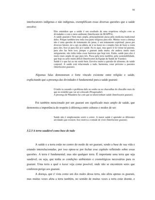 84

interlocutores indígenas e não indígenas, exemplificam essas diversas questões que a saúde
envolve:
Eles entendem que a saúde é um resultado de uma respeitosa relação com as
divindades e com o meio ambiente (Interlocutor da SEAPPA).
A saúde guarani é bem mais ampla, principalmente passa pela medicina tradicional
deles. Porque também tem toda essa parte religiosa para eles. Muitas vezes a doença
não é uma questão de tratamento do jurua, é um tratamento espiritual, passa por
diversos fatores, ter a opy na aldeia, de ir no karai ou o simples fato de fazer a visita
para eles. Isso aí para eles já é saúde. Eu to aqui, mas quero ir lá visitar tal parente,
para eles faz bem isso, porque o guarani anda muito, ele andava muito mais
antigamente, não tinha todas essas barreiras que hoje tem. Então, saúde para eles é
muito mais ampla do que para nós. Passa pela terra também, pela sustentabilidade,
que hoje eu acho muito difícil (Interlocutor da Equipe de Saúde de Viamão).
Saúde é o que faz eu me sentir bem. Envolve muito a questão de alimento, de saúde
corporal. A saúde está relacionada a tudo, harmonia, estar próximo a parentes
(Interlocutor guarani).

Algumas falas demonstram o forte vínculo existente entre religião e saúde,
explicitando que a presença das divindades é fundamental para a saúde guarani:
O índio ta curando o problema dele no sonho ou no chacoalhar do chocalho mais do
que no remédio que vai ser colocado (Pesquisador).
A presença de Nhanderu faz com que as tekoá tenham saúde (Interlocutor guarani).

Foi também mencionado por um guarani um significado mais amplo de saúde, que
demonstra a importância do respeito à diferença entre culturas e modos de ser:
Saúde não é simplesmente sorrir e correr. A maior saúde é aprender as diferentes
atividades que existem. Isso motiva a vontade de viver (Interlocutor guarani).

3.2.3 A terra saudável como base de tudo

A saúde e a terra estão no centro do modo de ser guarani, sendo a base de sua vida e
estando interrelacionadas, por isso optou-se por fechar esse capítulo refletindo sobre essas
questões. A terra é fundamental; mas não qualquer terra. É importante uma terra que seja
saudável, ou seja, que tenha as condições ambientais e cosmológicas necessárias para os
guarani. Uma terra a qual o karai veja como possível, onde não se encontrem seres que
conferem perigo aos guarani.
A doença, que é vista como um dos males dessa terra, não afeta apenas os guarani,
mas muitas vezes afeta a terra também, no sentido de muitas vezes a terra estar doente, e

 