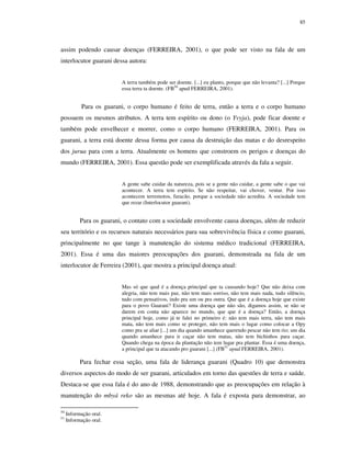 85

assim podendo causar doenças (FERREIRA, 2001), o que pode ser visto na fala de um
interlocutor guarani dessa autora:
A terra também pode ser doente. [...] eu planto, porque que não levanta? [...] Porque
essa terra ta doente. (FB50 apud FERREIRA, 2001).

Para os guarani, o corpo humano é feito de terra, então a terra e o corpo humano
possuem os mesmos atributos. A terra tem espírito ou dono (o Yvyja), pode ficar doente e
também pode envelhecer e morrer, como o corpo humano (FERREIRA, 2001). Para os
guarani, a terra está doente dessa forma por causa da destruição das matas e do desrespeito
dos jurua para com a terra. Atualmente os homens que constroem os perigos e doenças do
mundo (FERREIRA, 2001). Essa questão pode ser exemplificada através da fala a seguir.
A gente sabe cuidar da natureza, pois se a gente não cuidar, a gente sabe o que vai
acontecer. A terra tem espírito. Se não respeitar, vai chover, ventar. Por isso
acontecem terremotos, furacão, porque a sociedade não acredita. A sociedade tem
que rezar (Interlocutor guarani).

Para os guarani, o contato com a sociedade envolvente causa doenças, além de reduzir
seu território e os recursos naturais necessários para sua sobrevivência física e como guarani,
principalmente no que tange à manutenção do sistema médico tradicional (FERREIRA,
2001). Essa é uma das maiores preocupações dos guarani, demonstrada na fala de um
interlocutor de Ferreira (2001), que mostra a principal doença atual:
Mas só que qual é a doença principal que ta causando hoje? Que não deixa com
alegria, não tem mais paz, não tem mais sorriso, não tem mais nada, tudo silêncio,
tudo com pensativos, indo pra um ou pra outra. Que que é a doença hoje que existe
para o povo Guarani? Existe uma doença que não são, digamos assim, se não se
darem em conta não aparece no mundo, que que é a doença? Então, a doença
principal hoje, como já te falei no primeiro é: não tem mais terra, não tem mais
mata, não tem mais como se proteger, não tem mais o lugar como colocar a Opy
como pra se aliar [...] um dia quando amanhece querendo pescar não tem rio; um dia
quando amanhece para ir caçar não tem matas, não tem bichinhos para caçar.
Quando chega na época da plantação não tem lugar pra plantar. Essa é uma doença,
a principal que ta atacando pro guarani [...] (FB51 apud FERREIRA, 2001).

Para fechar essa seção, uma fala de liderança guarani (Quadro 10) que demonstra
diversos aspectos do modo de ser guarani, articulados em torno das questões de terra e saúde.
Destaca-se que essa fala é do ano de 1988, demonstrando que as preocupações em relação à
manutenção do mbyá reko são as mesmas até hoje. A fala é exposta para demonstrar, ao
50
51

Informação oral.
Informação oral.

 