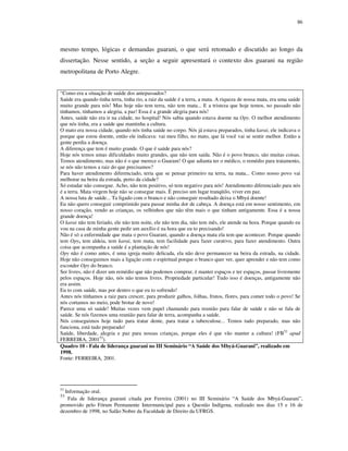 86

mesmo tempo, lógicas e demandas guarani, o que será retomado e discutido ao longo da
dissertação. Nesse sentido, a seção a seguir apresentará o contexto dos guarani na região
metropolitana de Porto Alegre.
“Como era a situação de saúde dos antepassados?
Saúde era quando tinha terra, tinha rio, a raiz da saúde é a terra, a mata. A riqueza de nossa mata, era uma saúde
muito grande para nós! Mas hoje não tem terra, não tem mata... E a tristeza que hoje temos, no passado não
tínhamos, tínhamos a alegria, a paz! Essa é a grande alegria para nós!
Antes, saúde não era ir na cidade, no hospital! Nós sabia quando estava doente na Opy. O melhor atendimento
que nós tinha, era a saúde que mantinha a cultura.
O mato era nossa cidade, quando nós tinha saúde no corpo. Nós já estava preparados, tinha karai, ele indicava o
porque que estou doente, então ele indicava: vai meu filho, no mato, que lá você vai se sentir melhor. Então a
gente perdia a doença.
A diferença que tem é muito grande. O que é saúde para nós?
Hoje nós temos umas dificuldades muito grandes, que não tem saída. Não é o povo branco, são muitas coisas.
Temos atendimento, mas não é o que merece o Guarani! O que adianta ter o médico, o remédio para tratamento,
se nós não temos a raiz do que precisamos?
Para haver atendimento diferenciado, teria que se pensar primeiro na terra, na mata... Como nosso povo vai
melhorar na beira da estrada, perto da cidade?
Só estudar não consegue. Acho, não tem positivo, só tem negativo para nós! Atendimento diferenciado para nós
é a terra. Mata virgem hoje não se consegue mais. É preciso um lugar tranqüilo, viver em paz.
A nossa luta de saúde... Ta ligado com o branco e não conseguir resultado deixa o Mbyá doente!
Eu não quero conseguir comprimido para passar minha dor de cabeça. A doença está em nosso sentimento, em
nosso coração, vendo as crianças, os velhinhos que não têm mais o que tinham antigamente. Essa é a nossa
grande doença!
O karai não tem feriado, ele não tem noite, ele não tem dia, não tem mês, ele atende na hora. Porque quando eu
vou na casa de minha gente pedir um auxílio é na hora que eu to precisando!
Não é só a enfermidade que mata o povo Guarani, quando a doença mata ela tem que acontecer. Porque quando
tem Opy, tem aldeia, tem karai, tem mata, tem facilidade para fazer curativo, para fazer atendimento. Outra
coisa que acompanha a saúde é a plantação de nós!
Opy não é como antes, é uma igreja muito delicada, ela não deve permanecer na beira da estrada, na cidade.
Hoje não conseguimos mais a ligação com o espiritual porque o branco quer ver, quer aprender e não tem como
esconder Opy do branco.
Ser livres, não é dizer um remédio que não podemos comprar, é manter espaços e ter espaços, passar livremente
pelos espaços. Hoje não, nós não temos livres. Propriedade particular! Tudo isso é doenças, antigamente não
era assim.
Eu to com saúde, mas por dentro o que eu to sofrendo!
Antes nós tínhamos a raiz para crescer, para produzir galhos, folhas, frutos, flores, para comer todo o povo! Se
nós cortamos no meio, pode brotar de novo!
Parece uma só saúde! Muitas vezes vem papel chamando para reunião para falar de saúde e não se fala de
saúde. Se nós fizemos uma reunião para falar de terra, acompanha a saúde.
Nós conseguimos hoje tudo para tratar dente, para tratar a tuberculose... Temos tudo preparado, mas não
funciona, está tudo preparado!
Saúde, liberdade, alegria e paz para nossas crianças, porque eles é que vão manter a cultura! (FB52 apud
FERREIRA, 200153).
Quadro 10 - Fala de liderança guarani no III Seminário “A Saúde dos Mbyá-Guarani”, realizado em
1998.
Fonte: FERREIRA, 2001.

52

Informação oral.
Fala de liderança guarani citada por Ferreira (2001) no III Seminário “A Saúde dos Mbyá-Guarani”,
promovido pelo Fórum Permanente Intermunicipal para a Questão Indígena, realizado nos dias 15 e 16 de
dezembro de 1998, no Salão Nobre da Faculdade de Direito da UFRGS.

53

 