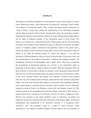 ABSTRACT
The guarani have different conceptions of non-indigenous society of the concepts of society,
nature, health and territory, which characterizes its perspectival cosmology, which includes
such notions in an integrated manner. These concepts and logical guarani characterize its
“mode of being” or mbyá reko. Aiming the understanding of the relationship established
between State and guarani “mode of being”, through public policy, this dissertation sought to
understand the interfaces and mismatches between the mode of being guarani, public policies
and the rights of indigenous peoples in the metropolitan region of Porto Alegre. This
objective was divided into: a) describe the mode of being guarani and the network between
the guarani and institutions in the metropolitan region, b) characterize institutions and public
policies on habitation, health, environment and agriculture, related to the guarani and c)
analyze the interfaces and mismatches between public policies in the metropolitan region in
relation to the rights and demands guarani. To achieve this objective, it was used the
referential of Ethnodevelopment, which are based on the principles of discoursive ethics and
the symmetrization of the position of researchers / mediators and indigenous peoples. The
methodology consisted of an ethnographic study of public spaces where were accompanied
the development of institutional programs and activities in the metropolitan region in
partnership with the collective guarani, between November 2009 and September 2010. On
these occasions it was possible to identify the demands, claims and guarani logical about the
public policies, and the relationship between the guarani, technicians and researchers, teacher
of the social networks between the guarani and institutions. Fourteen semi-structured
interviews were also conducted with researchers, technicians from the institutions and guarani
leaders, who work in this network. Data analysis was performed using a qualitative approach,
using content analysis; a network between institutions and the guarani was also elaborated,
through the software Ucinet 6 for Windows, version 6325, and Netdraw version 2.28. The
situation guarani in the metropolitan region of Porto Alegre is the lack of land, living in a
rururban region with a complexity of social actors who are not aware of indigenous issues.
However, the proximity to the capital, facilitates access to technicians, researchers and
institutions trained and committed about the effectuation of the guarani rights, allowing the
establishment and strengthening of its institutions network. It is recognized twelve
institutions, with close proximity, acting in a reality of scarce resources, whose
representatives are seeking to establish dialogue with the guarani, from the principles of

 
