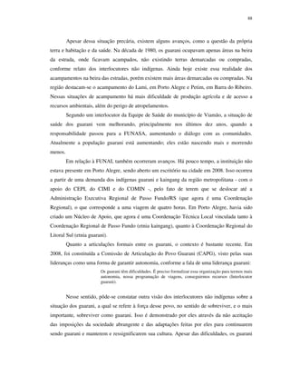 88

Apesar dessa situação precária, existem alguns avanços, como a questão da própria
terra e habitação e da saúde. Na década de 1980, os guarani ocupavam apenas áreas na beira
da estrada, onde ficavam acampados, não existindo terras demarcadas ou compradas,
conforme relato dos interlocutores não indígenas. Ainda hoje existe essa realidade dos
acampamentos na beira das estradas, porém existem mais áreas demarcadas ou compradas. Na
região destacam-se o acampamento do Lami, em Porto Alegre e Petim, em Barra do Ribeiro.
Nessas situações de acampamento há mais dificuldade de produção agrícola e de acesso a
recursos ambientais, além do perigo de atropelamentos.
Segundo um interlocutor da Equipe de Saúde do município de Viamão, a situação de
saúde dos guarani vem melhorando, principalmente nos últimos dez anos, quando a
responsabilidade passou para a FUNASA, aumentando o diálogo com as comunidades.
Atualmente a população guarani está aumentando; eles estão nascendo mais e morrendo
menos.
Em relação à FUNAI, também ocorreram avanços. Há pouco tempo, a instituição não
estava presente em Porto Alegre, sendo aberto um escritório na cidade em 2008. Isso ocorreu
a partir de uma demanda dos indígenas guarani e kaingang da região metropolitana - com o
apoio do CEPI, do CIMI e do COMIN -, pelo fato de terem que se deslocar até a
Administração Executiva Regional de Passo Fundo/RS (que agora é uma Coordenação
Regional), o que corresponde a uma viagem de quatro horas. Em Porto Alegre, havia sido
criado um Núcleo de Apoio, que agora é uma Coordenação Técnica Local vinculada tanto à
Coordenação Regional de Passo Fundo (etnia kaingang), quanto à Coordenação Regional do
Litoral Sul (etnia guarani).
Quanto a articulações formais entre os guarani, o contexto é bastante recente. Em
2008, foi constituída a Comissão de Articulação do Povo Guarani (CAPG), visto pelas suas
lideranças como uma forma de garantir autonomia, conforme a fala de uma liderança guarani:
Os guarani têm dificuldades. É preciso formalizar essa organização para termos mais
autonomia, nossa programação de viagens, conseguirmos recursos (Interlocutor
guarani).

Nesse sentido, pôde-se constatar outra visão dos interlocutores não indígenas sobre a
situação dos guarani, a qual se refere à força desse povo, no sentido de sobreviver, e o mais
importante, sobreviver como guarani. Isso é demonstrado por eles através da não aceitação
das imposições da sociedade abrangente e das adaptações feitas por eles para continuarem
sendo guarani e manterem e ressignificarem sua cultura. Apesar das dificuldades, os guarani

 