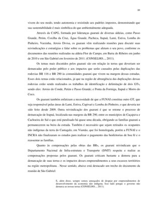 89

vivem do seu modo, tendo autonomia e resistindo aos padrões impostos, demonstrando que
sua sustentabilidade é mais simbólica do que ambientalmente adequada.
Através da CAPG, formada por lideranças guarani de diversas aldeias, como Passo
Grande, Petim, Coxilha da Cruz, Água Grande, Pacheca, Itapuã, Lami, Estiva, Lomba do
Pinheiro, Varzinha, Arroio Divisa, os guarani vêm realizando reuniões para discutir suas
reivindicações e estratégias e falar sobre os problemas que afetam o seu povo, conforme os
documentos das reuniões realizadas na aldeia Flor do Campo, em Barra do Ribeiro em junho
de 2010 e em São Gabriel em fevereiro de 2011. (CONSELHO..., 2011).
Os temas mais discutidos pelos guarani são em relação às terras que deveriam ser
demarcadas pelo poder público e aos impactos que serão causados pelas duplicações das
rodovias BR 116 e BR 290 às comunidades guarani que vivem na margem dessas estradas.
Esses dois temas estão relacionados, já que na região de abrangência das duplicações dessas
rodovias estão sendo realizados os trabalhos de identificação e delimitação de dois GTs,
sendo eles: Arroio do Conde, Petim e Passo Grande; e Ponta da Formiga, Itapuã e Morro do
Coco.
Os guarani também enfatizam a necessidade de que a FUNAI constitua outro GT, que
seja responsável pelas áreas de Lami, Estiva, Capivari e Lomba do Pinheiro, o que deveria ter
sido feito desde 2009. Outra reivindicação dos guarani é que se retome o processo de
demarcação de Irapuá, localizada nas margens da BR 290, entre os municípios de Caçapava e
Cachoeira do Sul e que está paralisado há quase uma década, obrigando as famílias guarani a
permanecerem na beira da estrada. Também é necessário que sejam retirados os ocupantes
não indígenas da terra do Cantagalo, em Viamão, que foi homologada, porém a FUNAI e o
INCRA não finalizaram os estudos para realizar o pagamento das benfeitorias de boa fé e o
reassentar as famílias.
Quanto às compensações pelas obras das BRs, os guarani reivindicam que o
Departamento Nacional de Infra-estrutura e Transporte (DNIT) respeite e realize as
compensações propostas pelos guarani. Os guarani criticam bastante a demora para a
demarcação de suas terras e os impactos desses empreendimentos a seus escassos territórios
na região metropolitana . Nesse sentido, abaixo está destacado um trecho do documento da
reunião de São Gabriel:
E, além disso, sempre somos ameaçados de despejo por empreendimentos de
desenvolvimento da economia não indígena. Isso tudo porque o governo não
demarca as nossas terras (CONSELHO..., 2011).

 