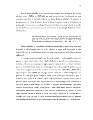 90

Outros temas debatidos pelos guarani dizem respeito à reestruturação dos órgãos
públicos, como a FUNAI e a FUNASA, que está em processo de transformação em uma
secretaria específica: a Secretaria Especial de Saúde Indígena (SESAI). Os guarani se
preocupam com o forma de atuação dessas instituições, que irá mudar e reivindicam sua
participação nesse processo de mudança. Em outro trecho do documento produzido na reunião
em São Gabriel, os guarani reivindicam o cumprimento da Constituição Federal e das leis
internacionais:
Em todas estas questões, após avaliarmos a situação de nossas aldeias, sentimos que
ainda falta muito para garantir nossos direitos definidos pela Constituição Federal,
pelos tratados internacionais e leis direcionadas aos povos indígenas. O principal
atraso continua sendo a demarcação de nossas terras (CONSELHO..., 2011).

Contextualizados os guarani na região metropolitana de Porto Alegre, bem como suas
demandas e reivindicações junto ao poder público, a seguir será apresentada a rede
estabelecida entre as instituições que atuam na região metropolitana, a qual está representada
na Figura 3.
A rede apresenta as instituições que desenvolvem ações e políticas públicas junto aos
guarani na região metropolitana e suas relações. Enfatiza-se que, não necessariamente, essas
instituições são vistas de maneira positiva pelos guarani e pelas instituições, já que, em muitos
casos, as instituições foram citadas por serem responsáveis pela execução de políticas ou por
serem acionadas pelos guarani. Por exemplo, instituições como a FUNAI e a FUNASA, e
órgão colegiado como o CEPI, têm um papel bastante importante na política indigenista e nas
políticas de saúde para povos indígenas, sendo assim instituições fundamentais para a
realização dessa pesquisa. A FUNAI e a FUNASA costumam ser criticadas, inclusive nessa
pesquisa, porém, no contexto desse trabalho realizado na região metropolitana, tiveram muitas
indicações positivas: a FUNAI por, no momento da pesquisa, possuir servidores capacitados
dispostos a dialogar com o modo de ser guarani; e a FUNASA por ter nomeado um guarani,
recentemente formado em Enfermagem, para um cargo nessa instituição. Instituições como
CIMI, COMIN, EMATER, Equipe de Saúde da Prefeitura Municipal de Viamão, NPPPI,
SEAPPA e UFRGS, em todos os casos, foram indicadas por realizarem políticas e ações de
maneira adequada ao mbyá rekó, respeitando os princípios de ética discursiva e simetrização.

 