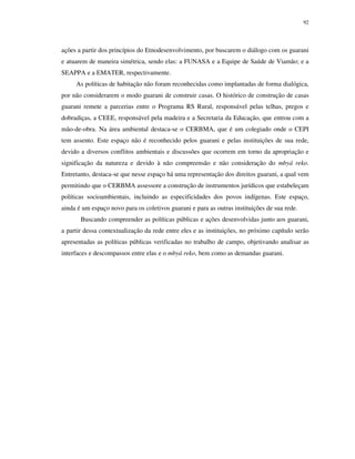 92

ações a partir dos princípios do Etnodesenvolvimento, por buscarem o diálogo com os guarani
e atuarem de maneira simétrica, sendo elas: a FUNASA e a Equipe de Saúde de Viamão; e a
SEAPPA e a EMATER, respectivamente.
As políticas de habitação não foram reconhecidas como implantadas de forma dialógica,
por não considerarem o modo guarani de construir casas. O histórico de construção de casas
guarani remete a parcerias entre o Programa RS Rural, responsável pelas telhas, pregos e
dobradiças, a CEEE, responsável pela madeira e a Secretaria da Educação, que entrou com a
mão-de-obra. Na área ambiental destaca-se o CERBMA, que é um colegiado onde o CEPI
tem assento. Este espaço não é reconhecido pelos guarani e pelas instituições de sua rede,
devido a diversos conflitos ambientais e discussões que ocorrem em torno da apropriação e
significação da natureza e devido à não compreensão e não consideração do mbyá reko.
Entretanto, destaca-se que nesse espaço há uma representação dos direitos guarani, a qual vem
permitindo que o CERBMA assessore a construção de instrumentos jurídicos que estabeleçam
políticas socioambientais, incluindo as especificidades dos povos indígenas. Este espaço,
ainda é um espaço novo para os coletivos guarani e para as outras instituições de sua rede.
Buscando compreender as políticas públicas e ações desenvolvidas junto aos guarani,
a partir dessa contextualização da rede entre eles e as instituições, no próximo capítulo serão
apresentadas as políticas públicas verificadas no trabalho de campo, objetivando analisar as
interfaces e descompassos entre elas e o mbyá reko, bem como as demandas guarani.

 