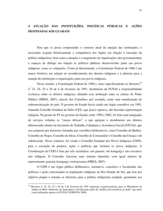 93

4

ATUAÇÃO

DAS

INSTITUIÇÕES,

POLÍTICAS

PÚBLICAS

E

AÇÕES

DESTINADAS AOS GUARANI

Para que se possa compreender o contexto atual da atuação das instituições, é
necessário resgatar historicamente a competência dos órgãos em relação à execução da
política indigenista, bem como a atuação e o surgimento de organizações não governamentais
e espaços de diálogo em relação às políticas públicas desenvolvidas junto aos povos
indígenas, como os colegiados. Como já demonstrado, a Constituição Federal de 1988 é um
marco histórico em relação ao reconhecimento dos direitos indígenas e à abertura para a
atuação de instituições e organizações junto aos povos indígenas.
Nesse sentido, a Constituição Federal de 1988 e, mais especificamente os Decretos54
no 23, 24, 25 e 26 de 4 de fevereiro de 1991, destituíram da FUNAI a responsabilidade
exclusiva sobre os direitos indígenas, diluindo essa atribuição entre as esferas do Poder
Público (PIRES, 2007), através dos Conselhos, por exemplo, como uma manifestação da
redemocratização do país. O governo do Estado havia criado um órgão consultivo em 1993,
chamado Conselho Estadual do Índio (CEI), que pouco operava, não havendo representação
indígena. Na gestão do PT no governo do Estado, entre 1999 e 2002, foi feita uma integração
de serviços voltados às “causas difusas”, o que agregou o atendimento aos direitos
diferenciados dentro da Secretaria do Trabalho, Cidadania e Assistência Social (STCAS), que
era composta por diretorias formadas por conselhos deliberativos, como Conselho da Mulher,
Conselho do Negro, Conselho do Idoso, Conselho do Consumidor e Conselho da Criança e do
Adolescente. Nesse contexto, foi criado o Conselho Estadual dos Povos Indígenas (CEPI),
para a execução de projetos, ações e políticas que incluem os povos indígenas. A
Coordenação do CEPI é feita por três secretários: um guarani, um kaingang e um executivo
não indígena. O Conselho funciona num sistema tripartido, com igual número de
representantes guarani, kaingang e institucionais (PIRES, 2007).
O CEPI é um órgão público deliberativo, normativo, consultivo e fiscalizador das
políticas e ações relacionadas às populações indígenas do Rio Grande do Sul, que tem por
objetivo propor e orientar as diretrizes para a política indigenista estadual, garantindo aos
54

Decretos no 23, 24, 25 e 26 de 4 de fevereiro de 1991 repassam, respectivamente, para os Ministérios da
Saúde, do Meio Ambiente, da Agricultura e da Educação ações da “política de assistência ao índio” que antes
eram atribuições apenas da FUNAI (VERDUM, 2006).

 