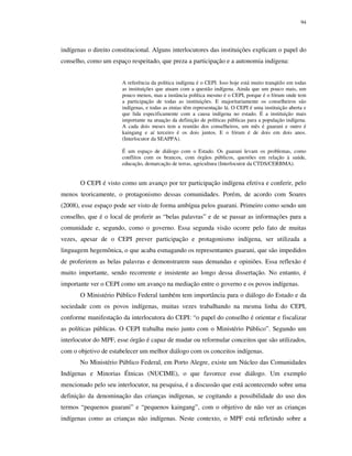 94

indígenas o direito constitucional. Alguns interlocutores das instituições explicam o papel do
conselho, como um espaço respeitado, que preza a participação e a autonomia indígena:
A referência da política indígena é o CEPI. Isso hoje está muito tranqüilo em todas
as instituições que atuam com a questão indígena. Ainda que um pouco mais, um
pouco menos, mas a instância política mesmo é o CEPI, porque é o fórum onde tem
a participação de todas as instituições. E majoritariamente os conselheiros são
indígenas, e todas as etnias têm representação lá. O CEPI é uma instituição aberta e
que lida especificamente com a causa indígena no estado. É a instituição mais
importante na atuação da definição de políticas públicas para a população indígena.
A cada dois meses tem a reunião dos conselheiros, um mês é guarani e outro é
kaingang e aí terceiro é os dois juntos. E o fórum é de dois em dois anos.
(Interlocutor da SEAPPA).
É um espaço de diálogo com o Estado. Os guarani levam os problemas, como
conflitos com os brancos, com órgãos públicos, questões em relação à saúde,
educação, demarcação de terras, agricultura (Interlocutor da CTDS/CERBMA).

O CEPI é visto como um avanço por ter participação indígena efetiva e conferir, pelo
menos teoricamente, o protagonismo dessas comunidades. Porém, de acordo com Soares
(2008), esse espaço pode ser visto de forma ambígua pelos guarani. Primeiro como sendo um
conselho, que é o local de proferir as “belas palavras” e de se passar as informações para a
comunidade e, segundo, como o governo. Essa segunda visão ocorre pelo fato de muitas
vezes, apesar de o CEPI prever participação e protagonismo indígena, ser utilizada a
linguagem hegemônica, o que acaba esmagando os representantes guarani, que são impedidos
de proferirem as belas palavras e demonstrarem suas demandas e opiniões. Essa reflexão é
muito importante, sendo recorrente e insistente ao longo dessa dissertação. No entanto, é
importante ver o CEPI como um avanço na mediação entre o governo e os povos indígenas.
O Ministério Público Federal também tem importância para o diálogo do Estado e da
sociedade com os povos indígenas, muitas vezes trabalhando na mesma linha do CEPI,
conforme manifestação da interlocutora do CEPI: “o papel do conselho é orientar e fiscalizar
as políticas públicas. O CEPI trabalha meio junto com o Ministério Público”. Segundo um
interlocutor do MPF, esse órgão é capaz de mudar ou reformular conceitos que são utilizados,
com o objetivo de estabelecer um melhor diálogo com os conceitos indígenas.
No Ministério Público Federal, em Porto Alegre, existe um Núcleo das Comunidades
Indígenas e Minorias Étnicas (NUCIME), o que favorece esse diálogo. Um exemplo
mencionado pelo seu interlocutor, na pesquisa, é a discussão que está acontecendo sobre uma
definição da denominação das crianças indígenas, se cogitando a possibilidade do uso dos
termos “pequenos guarani” e “pequenos kaingang”, com o objetivo de não ver as crianças
indígenas como as crianças não indígenas. Neste contexto, o MPF está refletindo sobre a

 