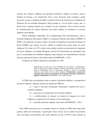95

inclusão das “crianças” indígenas nas legislações referentes à infância “em geral”, como o
Estatuto da Criança e do Adolescente. Essa é uma discussão muito complexa, porém
necessária, já que as categorias de idade e conceitos de fases da vida dos povos indígenas são
diferentes dos da sociedade abrangente. Outro exemplo é o uso do termo kyrïgue, que é a
forma como os guarani chamam suas “crianças” ou seus “pequenos”. Esse é um dos avanços
do estabelecimento da relação interétnica com maior simetria, ao considerar os conceitos
indígenas neste diálogo.
Outros mediadores importantes são as Organizações Não Governamentais, como o
Conselho Indigenista Missionário (CIMI) e o Conselho de Missão entre Índios (COMIN). O
CIMI é um organismo da igreja católica vinculado à Conferência Nacional dos Bispos do
Brasil (CNBB), que conferiu um novo sentido ao trabalho dessa igreja junto aos povos
indígenas. Foi criado em 1972 e adotou uma posição contrária ao pensamento de integração
dos povos indígenas à sociedade abrangente, através do favorecimento da articulação entre
povos e da promoção de assembléias indígenas, onde começou a ser construída uma visão que
buscava a garantia do direito à diversidade cultural (CONSELHO..., 2011).
O objetivo do CIMI foi definido em assembléia em 1995:
Impulsionados (as) por nossa fé no Evangelho da vida, justiça e solidariedade e
frente às agressões do modelo neoliberal, decidimos intensificar a presença e apoio
junto às comunidades, povos e organizações indígenas e intervir na sociedade
brasileira como aliados (as) dos povos indígenas, fortalecendo o processo de
autonomia desses povos na construção de um projeto alternativos, pluriétnico,
popular e democrático (CONSELHO..., 2011, grifos nossos).

O CIMI conta com princípios como o respeito à alteridade indígena e o protagonismo
dos povos indígenas. Algumas das áreas de atuação do CIMI são:
a) o apoio à luta pela recuperação, demarcação e garantia das terras e
territórios indígenas;
b) a parceria nas reivindicações do movimento indígena;
c) o estabelecimento de alianças no sentido de assegurar aos povos
indígenas a conquista dos seus direitos e de sua autonomia;
d) a luta pela autonomia indígena; entre outros (CONSELHO..., 2011).
Pires (2007) demonstrou em seu trabalho críticas em relação ao CIMI, feitas tanto pelos
guarani, quanto por instituições e organizações. Essas críticas são no sentido de questionar
uma intervenção assistencialista, não muito diferente do que a FUNAI vinha fazendo na

 