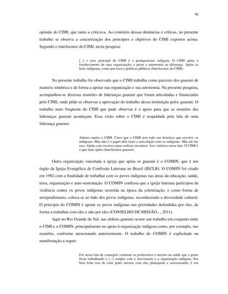 96

opinião do CIMI, que tanto a criticava. Ao contrário dessas denúncias e críticas, no presente
trabalho se observa a concretização dos princípios e objetivos do CIMI expostos acima.
Segundo o interlocutor do CIMI, nesta pesquisa:
[...] o eixo principal do CIMI é o protagonismo indígena. O CIMI apóia o
fortalecimento de suas organizações e preza a autonomia na diferença. Apóia as
lutas indígenas, como por terra e políticas públicas (Interlocutor do CIMI).

No presente trabalho foi observado que o CIMI trabalha como parceiro dos guarani de
maneira simétrica e de forma a apoiar sua organização e sua autonomia. Na presente pesquisa,
acompanhou-se diversas reuniões de lideranças guarani que foram articuladas e financiadas
pelo CIMI, onde pôde-se observar a aprovação do trabalho dessa instituição pelos guarani. O
trabalho mais freqüente do CIMI que pude observar é o apoio para que as reuniões das
lideranças guarani aconteçam. Essa visão sobre o CIMI é respaldada pela fala de uma
liderança guarani:
Admiro muito o CIMI. Claro que o CIMI tem todo um histórico que envolve os
indígenas. Mas não é o papel dele fazer a articulação com os indígenas. Mas ele faz
isso. Apóia com recursos para realizar encontros. Isso valoriza nossa luta. O CIMI é
o que mais apóia (Interlocutor guarani).

Outra organização vinculada à igreja que apóia os guarani é o COMIN, que é um
órgão da Igreja Evangélica de Confissão Luterana no Brasil (IECLB). O COMIN foi criado
em 1982 com a finalidade de trabalhar com os povos indígenas nas áreas da educação, saúde,
terra, organização e auto-sustentação. O COMIN confessa que a igreja luterana participou da
violência contra os povos indígenas ocorrida na época da colonização, e como forma de
arrependimento, coloca-se ao lado dos povos indígenas, reconhecendo a diversidade cultural.
O princípio do COMIN é apoiar os povos indígenas nas prioridades defendidas por eles, de
forma a trabalhar com eles e não por eles (CONSELHO DE MISSÃO..., 2011).
Aqui no Rio Grande do Sul, nas aldeias guarani ocorre um trabalho em conjunto entre
o CIMI e o COMIN, principalmente no apoio à organização indígena como, por exemplo, nas
reuniões, conforme mencionado anteriormente. O trabalho do COMIN é explicitado na
manifestação a seguir:
Foi nessa luta de conseguir contratar os professores e mesmo na saúde que a gente
ficou trabalhando e [...] sempre com o movimento e a organização indígena. Era
bem forte isso de estar junto mesmo com eles planejando e assessorando, é um

 