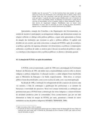 97

trabalho mais de assessoria.55 [...] aí eles resolvem fazer uma reunião, aí a gente
apóia esse evento com alimentação, com a articulação entre as aldeias, então é nesse
sentido. Entre eles, eles conversam o que tem que conversar e a gente fica mais
como um apoio. A questão das terras a gente trabalha junto com a Comissão de
Terras56, nunca é um trabalho isolado. As lideranças nos procuram e a gente discute
com eles as necessidades, aí faz as reuniões, chama as outras instituições. Então, é
tudo através da organização indígena. Trabalhamos mais ou menos como
mediadores. É assim, tipo na assessoria, às vezes na hora de fazer documentos,
alguma coisa, e mediadores nesse sentido (Interlocutor do COMIN).

Apresentada a atuação dos Conselhos e das Organizações não Governamentais, no
sentido do incentivo à participação e ao protagonismo indígena, que demonstram avanços em
relação à reflexão e o diálogo sobre políticas públicas, a seguir serão apresentadas as formas
de atuação das instituições que executam as ações e políticas públicas. O capítulo está
dividido em seis sessões, que terão como temas: a atuação da FUNAI e ações de assistência;
as políticas agrícolas, de segurança alimentar e de infraestrutura; as políticas e compensações
ambientais; as políticas de saúde; os motivos para o descaso ou ausência de políticas e ações;
e as interfaces e descompassos entre as políticas públicas e os direitos e demandas guarani.

4.1 A atuação da FUNAI e as ações de assistência

A FUNAI, como já mencionado, a partir de 1988 com a promulgação da Constituição
Federal e de Decretos de 1991, não detém mais a responsabilidade exclusiva sobre os direitos
indígenas e políticas indigenistas. A educação escolar e a saúde indígena foram transferidas
para os Ministérios da Educação e da Saúde, respectivamente. Além disso, os serviços
públicos foram descentralizados, como ocorre na área da saúde, com a sua municipalização.
Na década de 1990, a instituição foi enfraquecendo devido a repasses de recursos cada
vez menores, à falta de contratação e qualificação dos profissionais e ao aumento da
burocracia e morosidade dos processos. Nesse novo arranjo institucional, as atribuições que
permaneceram para a FUNAI foram a demarcação das terras indígenas e o desenvolvimento
de atividades produtivas junto às comunidades. Esses acontecimentos, que por um lado
diminuíram as linhas de atuação da FUNAI, por outro, permitiram a entrada de outros
mediadores na área da política indigenista (SOARES; TRINDADE, 2008).

55
56

Após esse ponto a fala é sobre os guarani.
A Comissão de Terras é uma organização guarani que tem o objetivo maior da demarcação de terras. Hoje essa
comissão tem outro nome, que é Comissão de Articulação do Povo Guarani (CAPG), que, além de terras,
trata de demandas em geral.

 