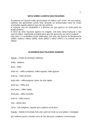 10

NOTA SOBRE A GRAFIA DAS PALAVRAS
As palavras em Guarani estão apresentadas em itálico e por serem, em sua maioria,
oxítonas não apresentam acento final, devendo ser pronunciadas como tal. Estão
acentuadas aquelas palavras que não são oxítonas.
A tradução está no vocabulário e a primeira vez que aparece no texto junto da
própria palavra.
O nome da etnia (Guarani) aparece no singular, com letra inicial maiúscula e não
está em itálico, respeitando o próprio povo que não apresenta seu nome no plural.
Esta nota e o vocabulário foram elaborados com base nas leituras de Bergamaschi
(2005), Ladeira e Matta (2004), Ikuta (2002) e Garlet (1997) e no contato com as
aldeias.

GLOSSÁRIO DAS PALAVRAS GUARANI
Aguyje – estado de perfeição espiritual
Andai - abóbora
Avati - milho
Avati ete – milho verdadeiro, milho sagrado, milho guarani
Avati ju – milho amarelo
Avati mitã – milho pequeno, baixo, de ciclo rápido
Avati ovy – milho azul
Avati para – milho rajado
Avati pity – milho vermelho
Avati xi – milho branco
Jety – batata doce
Jurua – não indígenas, aqueles que a palavra sai da boca
Kaguïjy – bebida fermentada feita com avati ete verde ou seco pilado e mastigado
por mulheres jovens, levando cerca de três dias para completar a fermentação

 