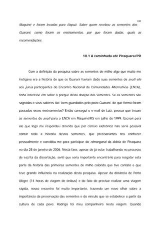 Maquiné e foram levadas para Itapuã. Saber quem recebeu as sementes dos

100

Guarani, como foram os ensinamentos, por que foram dadas, quais as
recomendações.

10.1 A caminhada até Piraquara/PR

Com a definição da pesquisa sobre as sementes de milho algo que muito me
instigava era a história de que os Guarani haviam dado suas sementes de avati ete
aos jurua participantes do Encontro Nacional de Comunidades Alternativas (ENCA),
tinha interesse em saber o porque desta doação das sementes. Se as sementes são
sagradas e seus saberes tão bem guardados pelo povo Guarani, de que forma foram
passados esses ensinamentos? Então consegui o e-mail de Luiz, pessoa que trouxe
as sementes de avati para o ENCA em Maquiné/RS em julho de 1999. Escrevi para
ele que logo me respondeu dizendo que por correio eletrônico não seria possível
contar toda a história destas sementes, que precisaríamos nos conhecer
pessoalmente e convidou-me para participar do nimongarai da aldeia de Piraquara
no dia 28 de janeiro de 2006. Nesta fase, apesar de já estar trabalhando no processo
de escrita da dissertação, senti que seria importante encontrá-lo para resgatar esta
parte da história das primeiras sementes de milho colorido que tive contato e que
teve grande influência na realização desta pesquisa. Apesar da distância de Porto
Alegre (14 horas de viagem de ônibus) e do fato de precisar realizar uma viagem
rápida, nosso encontro foi muito importante, trazendo um novo olhar sobre a
importância da preservação das sementes e do vínculo que se estabelece a partir da
cultura de cada povo. Rodrigo foi meu companheiro nesta viagem. Quando

 