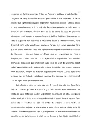 101

chegamos em Curitiba pegamos o ônibus até Piraquara, região da grande Curitiba.
Chegando em Piraquara ficamos sabendo que a aldeia estava a cerca de 25 Km do
centro e que o próximo ônibus que pegaríamos nos deixaria ainda a 15 km da aldeia,
ou seja, não chegaríamos lá naquele dia. Pensei que poderíamos pedir ajuda na
prefeitura, era sexta-feira, início da tarde de 27 de janeiro de 2006. Na prefeitura
inicialmente nos indicaram procurar a Secretaria do Meio Ambiente, disseram não ter
carro e sugeriram que fossemos a Assistência Social. A assistente social, muito
disponível, após tentar veículo com o carro da Funasa, que estava na oficina. Disse
que nos levaria no final da tarde pois aquele dia era véspera do aniversário da cidade
de Piraquara e estavam todos envolvidos com os preparativos da festa e
inaugurações. Ficamos cerca de 3 horas na prefeitura acompanhando os movimentos
intensos de moradores que iam buscar ajuda junto ao setor de assistência social,
cadastro para bolsa escola, bolsa família, retirada de cadeiras para a festa, caixas de
fogos de artifício, chegada de materiais e aparelhagem de som. Quando a prefeitura
já estava para ser fechada, e ainda não havíamos tido o retorno da assistente social,
Luiz nos liga e avisa que iria buscar-nos.
Luiz chegou e com sua rural azul nos levou até seu sítio em Roça Nova,
Piraquara, já mais próximo a aldeia Karugua. Luiz trabalha realizando feiras com
vendas de sucos naturais e lanches vegetarianos e administra um sítio, onde planta
milhos avati, cria animais e tem uma grande área de preservação de araucárias. Seus
planos são de constituir no local um centro de vivências e aprendizados em
permacultura biorregional. A permacultura é uma ciência prática criada pelos Bill
Molison e David Holmgrem que visa “o planejamento e a manutenção conscientes de
ecossistemas agriculturalmente produtivos, que tenham a diversidade, estabilidade e

 