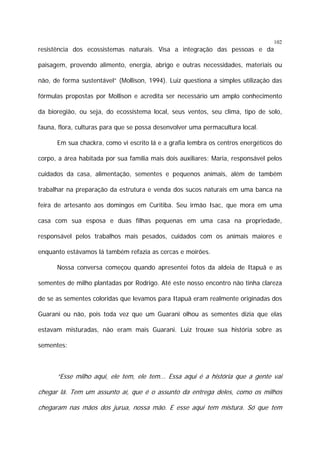 102

resistência dos ecossistemas naturais. Visa a integração das pessoas e da
paisagem, provendo alimento, energia, abrigo e outras necessidades, materiais ou
não, de forma sustentável” (Mollison, 1994). Luiz questiona a simples utilização das
fórmulas propostas por Mollison e acredita ser necessário um amplo conhecimento
da bioregião, ou seja, do ecossistema local, seus ventos, seu clima, tipo de solo,
fauna, flora, culturas para que se possa desenvolver uma permacultura local.
Em sua chackra, como vi escrito lá e a grafia lembra os centros energéticos do
corpo, a área habitada por sua família mais dois auxiliares: Maria, responsável pelos
cuidados da casa, alimentação, sementes e pequenos animais, além de também
trabalhar na preparação da estrutura e venda dos sucos naturais em uma banca na
feira de artesanto aos domingos em Curitiba. Seu irmão Isac, que mora em uma
casa com sua esposa e duas filhas pequenas em uma casa na propriedade,
responsável pelos trabalhos mais pesados, cuidados com os animais maiores e
enquanto estávamos lá também refazia as cercas e moirões.
Nossa conversa começou quando apresentei fotos da aldeia de Itapuã e as
sementes de milho plantadas por Rodrigo. Até este nosso encontro não tinha clareza
de se as sementes coloridas que levamos para Itapuã eram realmente originadas dos
Guarani ou não, pois toda vez que um Guarani olhou as sementes dizia que elas
estavam misturadas, não eram mais Guarani. Luiz trouxe sua história sobre as
sementes:

“Esse milho aqui, ele tem, ele tem... Essa aqui é a história que a gente vai
chegar lá. Tem um assunto aí, que é o assunto da entrega deles, como os milhos
chegaram nas mãos dos jurua, nossa mão. E esse aqui tem mistura. Só que tem

 