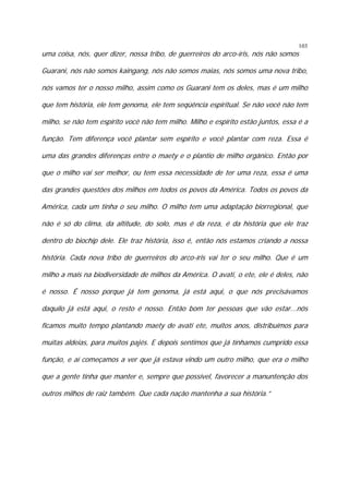 103

uma coisa, nós, quer dizer, nossa tribo, de guerreiros do arco-íris, nós não somos

Guarani, nós não somos kaingang, nós não somos maias, nós somos uma nova tribo,
nós vamos ter o nosso milho, assim como os Guarani tem os deles, mas é um milho
que tem história, ele tem genoma, ele tem seqüência espiritual. Se não você não tem
milho, se não tem espírito você não tem milho. Milho e espírito estão juntos, essa é a
função. Tem diferença você plantar sem espírito e você plantar com reza. Essa é
uma das grandes diferenças entre o maety e o plantio de milho orgânico. Então por
que o milho vai ser melhor, ou tem essa necessidade de ter uma reza, essa é uma
das grandes questões dos milhos em todos os povos da América. Todos os povos da
América, cada um tinha o seu milho. O milho tem uma adaptação biorregional, que
não é só do clima, da altitude, do solo, mas é da reza, é da história que ele traz
dentro do biochip dele. Ele traz história, isso é, então nós estamos criando a nossa
história. Cada nova tribo de guerreiros do arco-íris vai ter o seu milho. Que é um
milho a mais na biodiversidade de milhos da América. O avati, o ete, ele é deles, não
é nosso. É nosso porque já tem genoma, já está aqui, o que nós precisávamos
daquilo já está aqui, o resto é nosso. Então bom ter pessoas que vão estar...nós
ficamos muito tempo plantando maety de avati ete, muitos anos, distribuímos para
muitas aldeias, para muitos pajés. E depois sentimos que já tínhamos cumprido essa
função, e aí começamos a ver que já estava vindo um outro milho, que era o milho
que a gente tinha que manter e, sempre que possível, favorecer a manuntenção dos
outros milhos de raiz também. Que cada nação mantenha a sua história.”

 