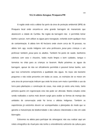 10.2 A aldeia Karugua, Piraquara/PR

104

A região onde está a aldeia faz parte da área de proteção ambiental (APA) de
Piraquara local onde encontra-se uma grande barragem de mananciais que
abastecem a cidade de Curitiba. Na região da barragem não

é permitido tomar

banho e pescar, nem utilizar as águas para navegação, evitando assim qualquer risco
de contaminação. A aldeia tem 40 hectares onde vivem cerca de 70 pessoas, na
aldeia tem opy, escola indígena com uma professora jurua para crianças e um
professor também jurua para os adultos. Também há posto de saúde, banheiros
coletivos com vaso e chuveiro, todos muito limpos e bem cuidados, tanque e
torneiras no chão para as crianças se lavarem. Muito próximos as águas da
barragem, apesar de não ser oficialmente permitido é possível tomar banho, sem
que isso certamente comprometa a qualidade das águas. As roças são bastante
pequenas e não estão presentes em todas as casas, as restrições de se morar em
uma área de preservação indicam que onde há áreas sem mata é permitido o uso da
terra para plantações e construção de casas, mas onde já existe uma mata, tanto
primária quanto em regeneração esta não pode ser alterada. Muitos estudos estão
sendo realizados e outros mais devem surgir para avaliar as formas de manejo das
unidades de conservação onde há terras e aldeias indígenas. Também as
experiências já existentes devem ser acompanhadas e planejadas de modo que se
garanta a manutenção da biodiversidade e das culturas relacionadas a elas em cada
biorregião.
Estivemos na aldeia para participar do nimongarai, não vou realizar aqui um
relato etnográfico do ritual pois não tenho o entendimento suficiente da cultura para

 