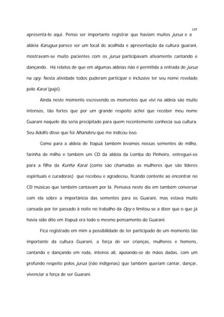 105

apresentá-lo aqui. Penso ser importante registrar que haviam muitos jurua e a

aldeia Karugua parece ser um local de acolhida e apresentação da cultura guarani,
mostravam-se muito pacientes com os jurua participavam ativamente cantando e
dançando. Há relatos de que em algumas aldeias não é permitida a entrada de jurua
na opy. Nesta atividade todos puderam participar e inclusive ter seu nome revelado
pelo Karai (pajé).
Ainda neste momento escrevendo os momentos que vivi na aldeia são muito
intensos, tão fortes que por um grande respeito achei que receber meu nome
Guarani naquele dia seria precipitado para quem recentemente conhecia sua cultura.
Seu Adolfo disse que foi Nhanderu que me indicou isso.
Como para a aldeia de Itapuã também levamos nossas sementes de milho,
farinha de milho e também um CD da aldeia da Lomba do Pinheiro, entreguei-os
para a filha da Kunha Karai (como são chamadas as mulheres que são líderes
espirituais e curadoras) que recebeu e agradeceu, ficando contente ao encontrar no
CD músicas que também cantavam por lá. Pensava neste dia em também conversar
com ela sobre a importância das sementes para os Guarani, mas estava muito
cansada por ter passado à noite no trabalho da Opy e limitou-se a dizer que o que já
havia sido dito em Itapuã era todo o mesmo pensamento do Guarani.
Fica registrado em mim a possibilidade de ter participado de um momento tão
importante da cultura Guarani, a força de ver crianças, mulheres e homens,
cantando e dançando em roda, inteiros ali, apoiando-se de mãos dadas, com um
profundo respeito pelos jurua (não indígenas) que também queriam cantar, dançar,
vivenciar a força de ser Guarani.

 